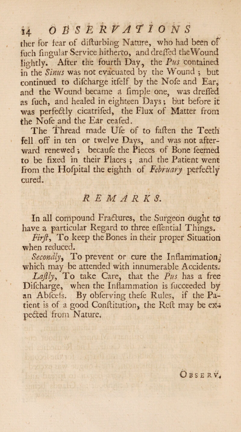 ther for fear of difturbing Nature, who had been of fuch Angular Service hitherto, anddreffed the Wound lightly. After the fourth Day, the Pus contained in the Sinus was not evacuated by the Wound ; but continued to difcharge itfelf by the Nofe and Ear* and the Wound became a Ample one, was dreffed as fuch, and healed in eighteen Days; but before it was perfedly cicatrifed, the Flux of Matter from the Nofe and the Ear ceafed. The Thread made Ufe of to fallen the Teeth 1 fell off in ten or twelve Days, and was not after¬ ward renewed ; becaufe the Pieces of Bone feemed to be fixed in their Places ; and the Patient went from the Hofpital the eighth of February perfedly cured* REMARKS. In all compound Fra6tures, the Surgeon ought tcf have a particular Regard to three eflential Things. Firfti To keep the Bones in their proper Situation when reduced. Secondly, To prevent or cure the Inflammation^ which may be attended with innumerable Accidents* Laftly, To take Care, that the Pus has a free Difcharge, when the Inflammation is fucceeded by an Abfcefs. By obferving thefe Rules, if the Pa¬ tient is of a good Conftitution, the Reft may be peded from Nature. O B S E R V*