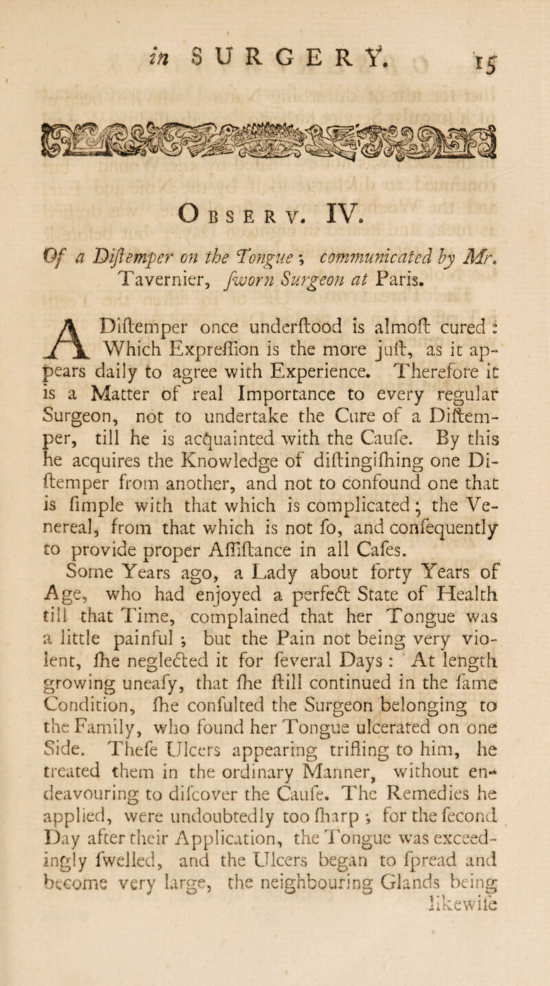 O B S E R V. IV. Of a Diftemper on the Tongue ; communicated by Mr. Tavernier, fworn Surgeon at Paris. ADiflemper once underflood is almofl cured : Which Expreflion is the more juft, as it ap¬ pears daily to agree with Experience. Therefore it is a Matter of real Importance to every regular Surgeon, not to undertake the Cure of a Diftem- per, till he is acquainted with the Caufe. By this ne acquires the Knowledge of diflingifhing one Di- ftemper from another, and not to confound one that is fimple with that which is complicated; the Ve¬ nereal, from that which is not fo, and confequently to provide proper Afilftance in all Cafes. Some Years ago, a Lady about forty Years of Age, who had enjoyed a perfect State of Health till that Time, complained that her Tongue was a little painful ; but the Pain not being very vio¬ lent, fhe negledled it for feveral Days: At length growing uneafy, that fhe Hill continued in the fame Condition, fhe confulted the Surgeon belonging to the Family, who found her Tongue ulcerated on one Side. Thefe Ulcers appearing trifling to him, he treated them in the ordinary Manner, without en¬ deavouring to dilcover the Caufe. The Remedies he applied, were undoubtedly too fharp •, for the fecond Day after their Application, the Tongue was exceed¬ ingly fwelled, and the Ulcers began to fpread and become very large, the neighbouring Glands being likewile