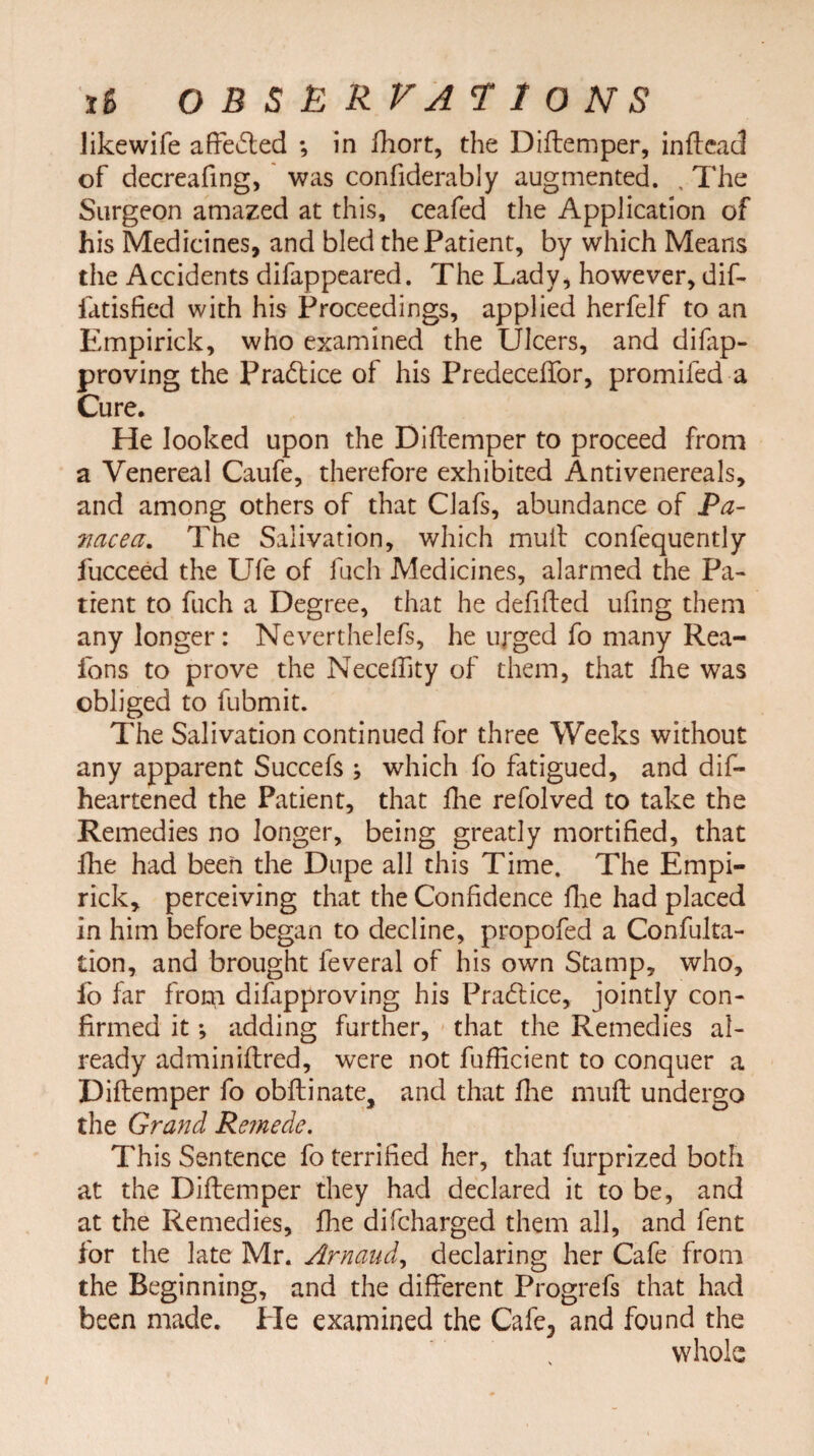 likewife affected *, in Short, the Diftemper, inftead of decreafing, was confiderably augmented. , The Surgeon amazed at this, ceafed the Application of his Medicines, and bled the Patient, by which Means the Accidents difappeared. The Lady, however, dif- fatisfied with his Proceedings, applied herfelf to an Empirick, who examined the Ulcers, and difap- proving the Practice of his Predeceffor, promifed a Cure. He looked upon the Diftemper to proceed from a Venereal Caufe, therefore exhibited Antivenereals, and among others of that Clafs, abundance of Pa¬ nacea. The Salivation, which muft confequently fucceed the Ufe of fuch Medicines, alarmed the Pa¬ tient to fuch a Degree, that he defifted ufing them any longer: Neverthelefs, he urged fo many Rea- fons to prove the Neceftity of them, that She was obliged to fubmit. The Salivation continued for three Weeks without any apparent Succefs ; which fo fatigued, and dis¬ heartened the Patient, that Ihe refolved to take the Remedies no longer, being greatly mortified, that Ihe had been the Dupe all this Time. The Empi¬ rick, perceiving that the Confidence fhe had placed in him before began to decline, propofed a Confuta¬ tion, and brought Several of his own Stamp, who, fo far from disapproving his Practice, jointly con¬ firmed it *, adding further, that the Remedies al¬ ready adminiftred, were not Sufficient to conquer a Diftemper fo obftinate, and that fhe muft undergo the Grand Remede. This Sentence fo terrified her, that Surprized both at the Diftemper they had declared it to be, and at the Remedies, fhe discharged them all, and Sent for the late Mr. Arnaud, declaring her Cafe from the Beginning, and the different Progrefs that had been made. Pie examined the Cafe5 and found the whole i