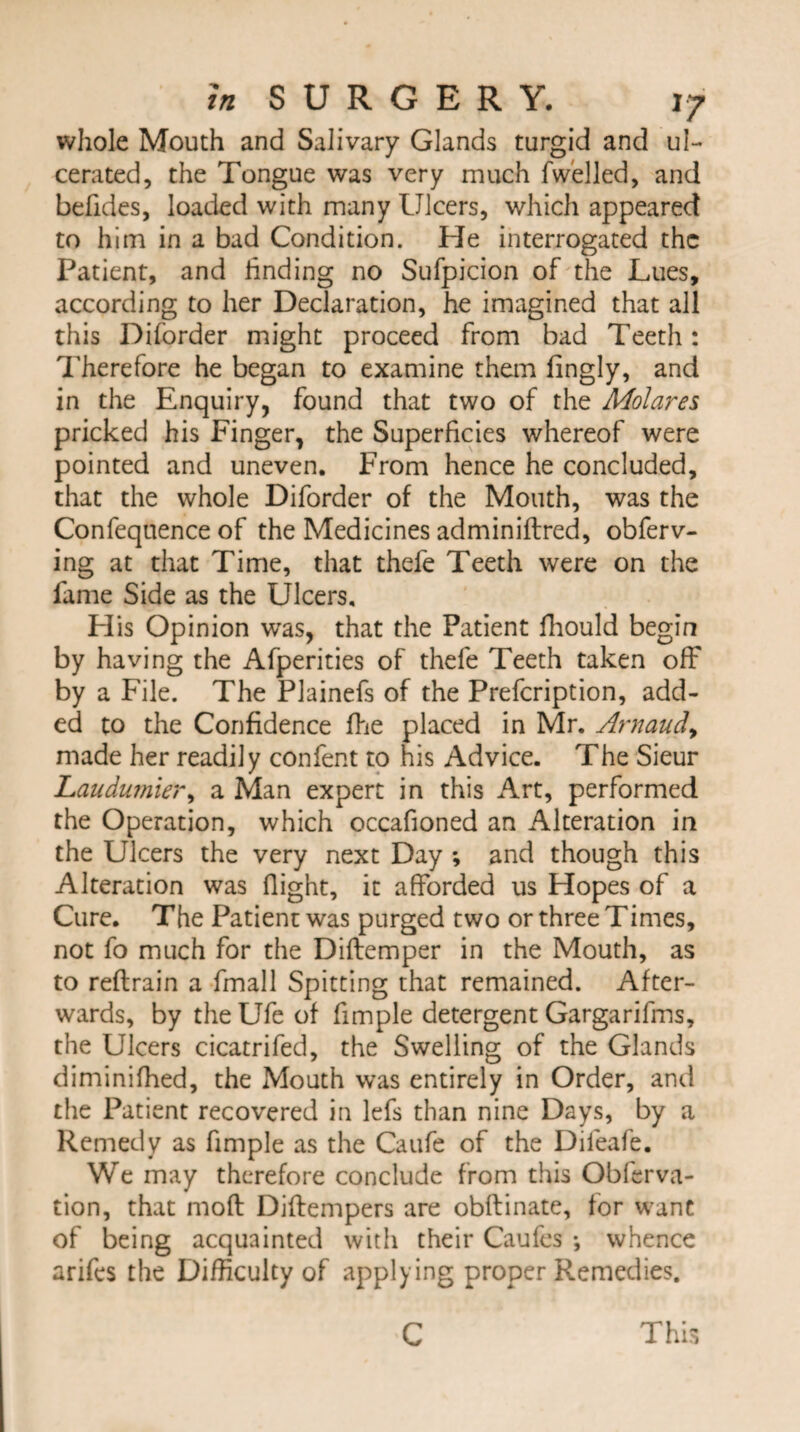 whole Mouth and Salivary Glands turgid and ul¬ cerated, the Tongue was very much fwelled, and befides, loaded with many Ulcers, which appeared to him in a bad Condition. He interrogated the Patient, and finding no Sufpicion of the Lues, according to her Declaration, he imagined that all this Diforder might proceed from bad Teeth: Therefore he began to examine them fingly, and in the Enquiry, found that two of the Molares pricked his Finger, the Superficies whereof were pointed and uneven. From hence he concluded, that the whole Diforder of the Mouth, was the Confequence of the Medicines adminiftred, obferv- ing at that Time, that thefe Teeth were on the fame Side as the Ulcers, His Opinion wTas, that the Patient fhould begin by having the Afperities of thefe Teeth taken off* by a File. The Plainefs of the Prefcription, add¬ ed to the Confidence fhe placed in Mr. Arnaud> made her readily confent to his Advice. The Sieur Laudumier, a Man expert in this Art, performed the Operation, which occafioned an Alteration in the Ulcers the very next Day ; and though this Alteration was flight, it afforded us Hopes of a Cure. The Patient was purged two or three Times, not fo much for the Diftemper in the Mouth, as to reftrain a fmall Spitting that remained. After¬ wards, by the Ufe of fimple detergent Gargarifms, the Ulcers cicatrifed, the Swelling of the Glands diminifhed, the Mouth was entirely in Order, and the Patient recovered in lefs than nine Days, by a Remedy as fimple as the Caufe of the Dileafe. We may therefore conclude from this Obferva- tion, that moft Diftempers are obftinate, for want of being acquainted with their Caufes •, whence arifes the Difficulty of applying proper Remedies. C This