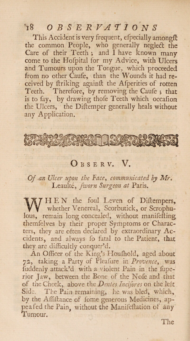This Accident is very frequent, efpecially amongfl the common People, who generally neglect the Care of their Teeth ; and I have known many come to the Hofpital for my Advice, with Ulcers and Tumours upon the Tongue, which proceeded from no other Caufe, than the Wounds it had re¬ ceived by ftriking againft the Afperities of rotten Teeth. Therefore, by removing the Caufe ; that is to lay, by drawing thofe Teeth which occafion the Ulcers, the Diftemper generally heals without any Application. O B S E R V. V. Of an Ulcer upon the Face, communicated by Mr, Leaulte, jworn Surgeon at Paris. HEN the foul Leven of Diflempers, vv whether Venereal, Scorbutick, or Scrophu- lous, remain long concealed, without manifelting themfelves by their proper Symptoms or Charac¬ ters, they are often declared by extraordinary Ac¬ cidents, and always fo fatal to the Patient, that they are difficultly conquer’d. An Officer of the King’s Houffiold, aged about 72, taking a Party of Pleafure in Provence, was fuddeniy attack’d with a violent Pain in the fupe- rior Jaw, between the Bone of the Nofe and that of the Cheek, above the Dentes Incifores on the left Side. The Pain remaining, he was bled, which, by the Affiftance of fome generous Medicines, ap- peafed the Pain, without the Manifeftation of any Tumour.