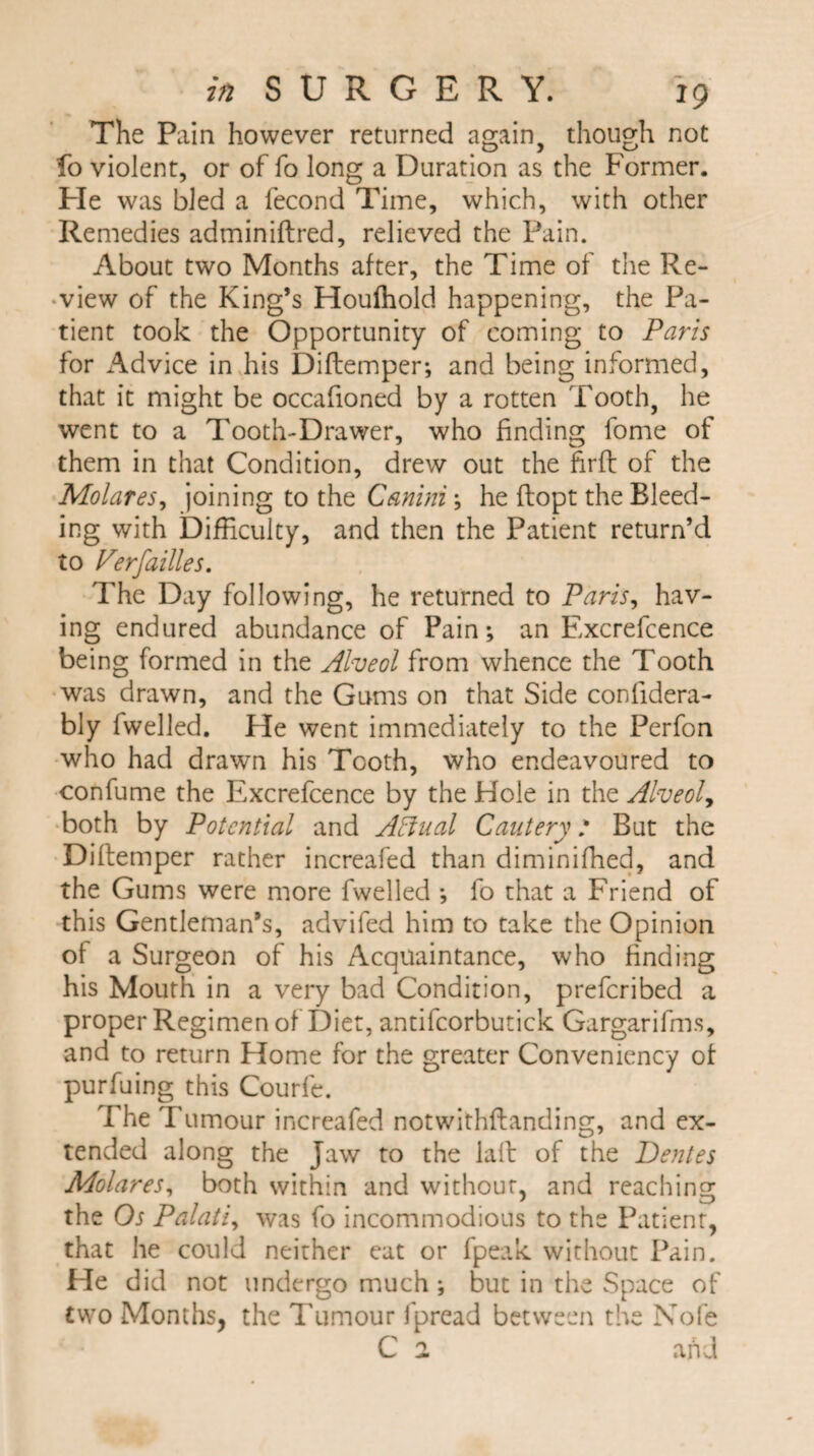The Pain however returned again, though not fo violent, or of fo long a Duration as the Former. He was bled a fecond Time, which, with other Remedies adminiftred, relieved the Pain. About two Months after, the Time of the Re¬ view of the King’s Houffiold happening, the Pa¬ tient took the Opportunity of coming to Paris for Advice in his Diftemper; and being informed, that it might be occafioned by a rotten Tooth, he went to a Tooth-Drawer, who finding fome of them in that Condition, drew out the firft of the Molares, joining to the Canini; he flopt the Bleed¬ ing with Difficulty, and then the Patient return’d to Perfailles. The Day following, he returned to Paris, hav¬ ing endured abundance of Pain; an Excrefcence being formed in the Alveol from whence the Tooth was drawn, and the Gums on that Side confidera- bly fwelled. He went immediately to the Perfon who had drawn his Tooth, who endeavoured to confume the Excrefcence by the Hole in the Alveol, both by Potential and Affual Cautery: But the Diftemper rather increafed than diminiffied, and the Gums were more fwelled ; fo that a Friend of this Gentleman’s, advifed him to take the Opinion ol a Surgeon of his Acquaintance, who finding his Mouth in a very bad Condition, preferibed a proper Regimen of Diet, antifcorbutick Gargarifms, and to return Home for the greater Conveniency of purfuing this Courfe. The Tumour increafed notwithstanding, and ex¬ tended along the Jaw to the laft of the Dentes Molares, both within and without, and reaching the Os Palati, was fo incommodious to the Patient, that he could neither eat or fpeak without Pain. He did not undergo much ; but in the Space of two Months, the Tumour fpread between the Nofe C ^ and
