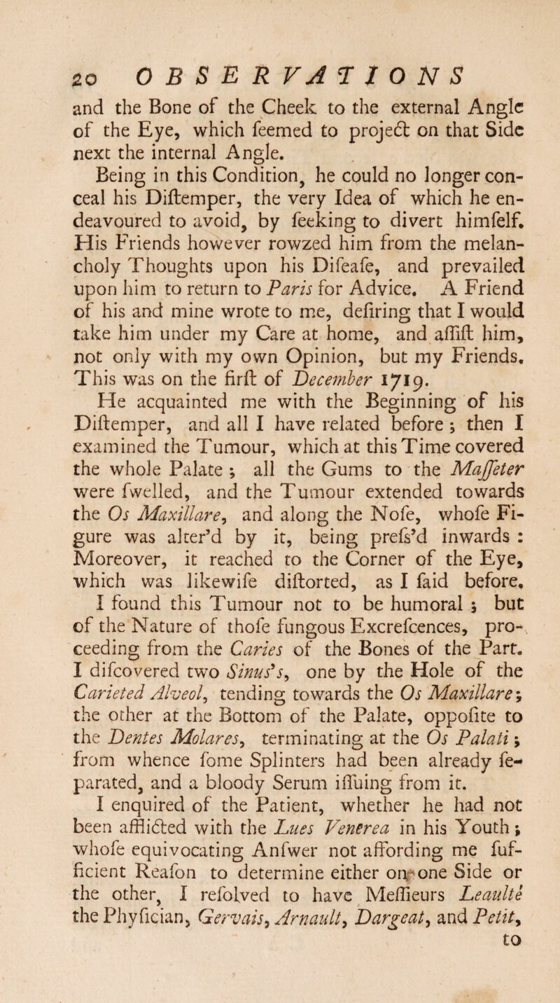 and the Bone of the Cheek to the external Angle of the Eye, which feemed to projedt on that Side next the internal Angle. Being in this Condition, he could no longer con¬ ceal his Diftemper, the very Idea of which he en¬ deavoured to avoid, by feeking to divert himfelf. His Friends however rowzed him from the melan¬ choly Thoughts upon his Difeafe, and prevailed upon him to return to Paris for Advice. A Friend of his and mine wrote to me, defiring that I would take him under my Care at home, and aftift him, not only with my own Opinion, but my Friends. This was on the firft of December I7I9* He acquainted me with the Beginning of his Diftemper, and all I have related before ; then I examined the Tumour, which at this Time covered the whole Palate ; all the Gums to the Majjeter were fwelled, and the Tumour extended towards the Os Maxillare, and along the Nofe, whofe Fi¬ gure was alter’d by it, being prefs’d inwards : Moreover, it reached to the Corner of the Eye, which was likewife diftorted, as I faid before, I found this Tumour not to be humoral \ but of the Nature of thofe fungous Excrefcences, pro-, ceeding from the Caries of the Bones of the Part. I difcovered two Sinus’s, one by the Hole of the Carieted Alveola tending towards the Os Maxillare; the other at the Bottom of the Palate, oppoftte to the Dentes Molares, terminating at the Os Palati; from whence fome Splinters had been already fe- parated, and a bloody Serum iftuing from it. I enquired of the Patient, whether he had not been afflidled with the Lues Venerea in his Youth; whofe equivocating Anfwer not affording me fuf- ficient Reafon to determine either onrone Side or the other, I refofved to have Meftieurs Leaulte thePhyfician, Gervais, Arnault> Dargeat, and Petite to