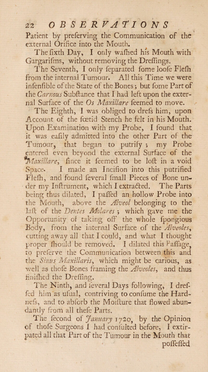 \ Patient by preferving the Communication of the external Orifice into the Mouth. The fixth Day, I only wafhed his Mouth with Gargarifms, without removing the DrefTings. The Seventh, I only feparated fome loofe Flefh from the internal Tumour. All this Time we were infenfible of the State of the Bones; but fome Part of the Carnous Subfiance that I had left upon the exter¬ nal Surface of the Os Maxillare feemed to move. The Eighth, I was obliged to drefs him, upon Account of the foetid Stench he felt in his Mouth. Upon Examination with my Probe, I found that it was eafily admitted into the other Part of the Tumour, that began to putrify *, my Probe entered even beyond the external Surface of the *Maxillare, fince it feemed to be loft in a void Space. I made an Incifion into this putrified Flefh, and found feveral fmall Pieces of Bone un¬ der my Inftrument, which I extracted. The Parts being thus dilated, I paffed an hollow Probe into the Mouth, above the Alveol belonging to the Lift of the Dentes Molares *, which gave me the Opportunity of taking oft' the whole fpongious Body, from the internal Surface of the Alveoles, cutting away all that I could, and what I thought proper fhould be removed. I dilated this Paftage, to preferve the Communication between this and the Sinus Maxillaris, which might be carious, as well as thofe Bones framing the Alveoles, and thus finifhed the Dreffing. The Ninth, and feveral Days following, I dref- fed him as ufual, contriving to confume the Hard- nefs, and to abforb the Moifture that flowed abun¬ dantly from all thefe Parts. The fecond of January 1720, by the Opinion of thofe Surgeons 1 had confulted before, I extir¬ pated all that Part of the Tumour in the Mouth that pofteffed