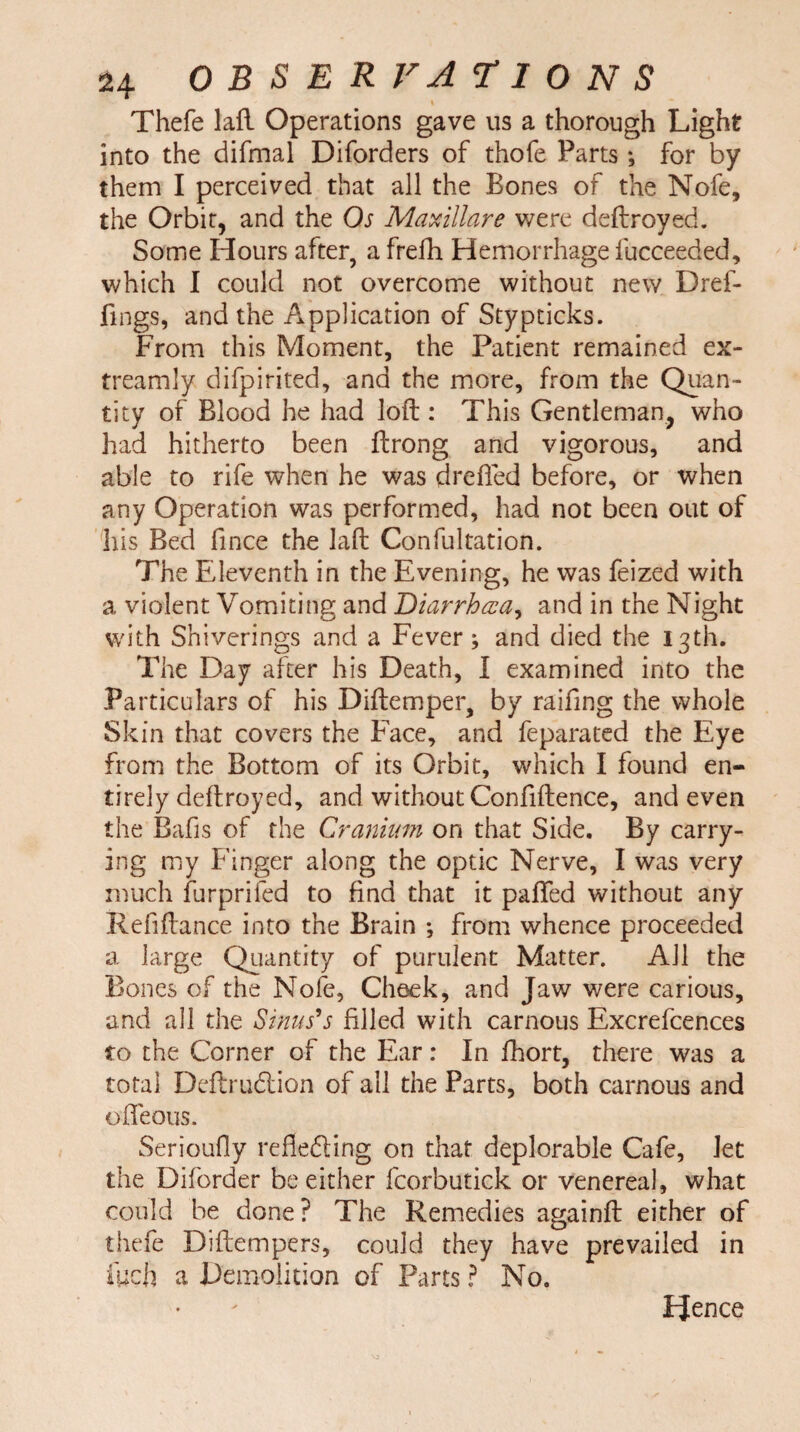 Thefe laft Operations gave us a thorough Light into the difmal Diforders of thofe Parts *, for by them I perceived that all the Bones of the Nofe, the Orbit, and the Os Maxillare were deftroyed. Some Hours after, a frefh Hemorrhage fucceeded, which I could not overcome without new Dref- fmgs, and the Application of Stypticks. From this Moment, the Patient remained ex- treamly difpirited, ana the more, from the Quan¬ tity of Blood he had loft : This Gentleman, who had hitherto been ftrong and vigorous, and able to rife when he was drefled before, or when any Operation was performed, had not been out of his Bed fince the laft Confultation. The Eleventh in the Evening, he was feized with a violent Vomiting and Diarrhea, and in the Night with Sniverings and a Fever; and died the 13th. The Day after his Death, I examined into the Particulars of his Diftemper, by raifing the whole Skin that covers the Face, and feparated the Eye from the Bottom of its Orbit, which I found en¬ tirely deftroyed, and without Confidence, and even the Bafis of the Cranium on that Side. By carry¬ ing my Finger along the optic Nerve, I was very much furprifed to find that it pafled without any Refiftance into the Brain ; from whence proceeded a large Quantity of purulent Matter. All the Bones of the Nofe, Cheek, and Jaw were carious, and all the Sinus's filled with carnous Excrefcences to the Corner of the Ear: In fhort, there was a total Deftrudlion of ail the Parts, both carnous and ofleous. Serioufly refledling on that deplorable Cafe, Jet the Diforder be either fcorbutick or venereal, what could be done? The Remedies againft either of thefe Diftempers, could they have prevailed in ftjch a Demolition of Parts ? No. PJence