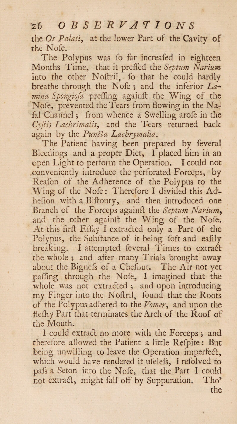 the Os Palati, at the lower Part of the Cavity of the Nofe. The Polypus was fo far increafed in eighteen Months Time, that it preffed the Septum Narium into the other Noftril, fo that he could hardly breathe through the Nofe ; and the inferior La¬ mina Spongiofa preffing againft the Wing of the Nofe, prevented the Tears from flowing in the Na- fal Channel; from whence a Swelling arofe in the Cyftis Lachrimalis, and the Tears returned back again by the Punffa Lachrymalia. The Patient having been prepared by feveral Bleedings and a proper Diet, I placed him in an open Light to perform the Operation. I could not conveniently introduce the perforated Forceps, by Reafon of the Adherence of the Polypus to the Wing of the Nofe: Therefore I divided this Ad- hefion with a Biftoury, and then introduced one Branch of the Forceps againft the Septum Narium, and the other againft the Wing of the Nofe. At this firft EBay I extracted only a Part of the Polypus, the Stibftance of it being foft and eaflly breaking. I attempted feveral Times to extract the whole ; and after many Trials brought away about the Bignefs of a Chefnur. The Air not yet pafling through the Nofe, I imagined that the whole was not extracted ; and upon introducing my Finger into the Noftril, found that the Roots of the Polypus adhered to the Vo?ner, and upon the fiefhy Part that terminates the Arch of the Roof of the Mouth. 1 could extract no more with the Forceps ; and therefore allowed the Patient a little Refpite: But being unwilling to leave the Operation imperfect, which would have rendered it ulelefs, I refolved to pafs a Seton into the Nofe, that the Part 1 could not extrad, might fall off by Suppuration. Tho*