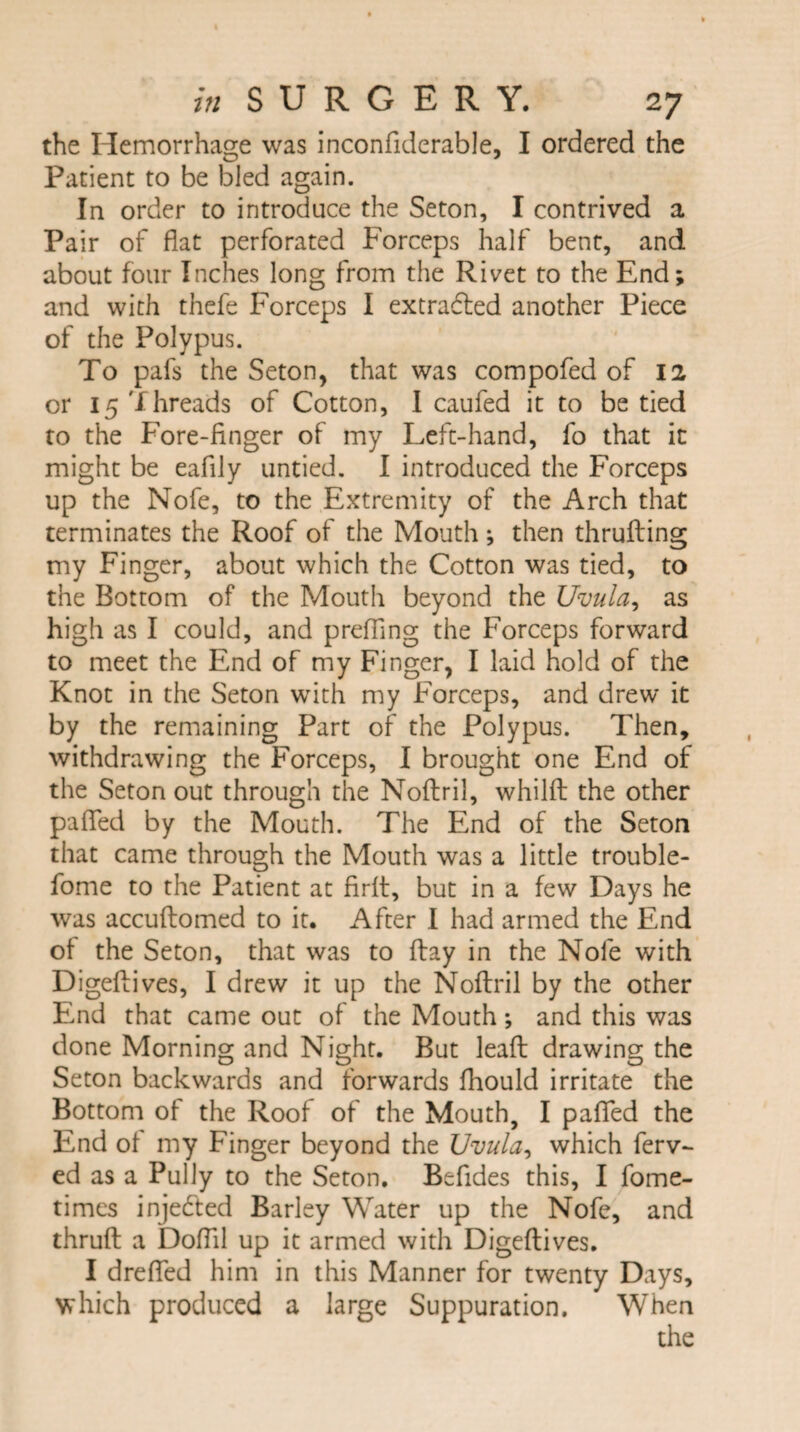 the Hemorrhage was inconfiderable, I ordered the Patient to be bled again. In order to introduce the Seton, I contrived a Pair of flat perforated Forceps half bent, and about four Inches long from the Rivet to the End; and with thefe Forceps I extracted another Piece of the Polypus. To pafs the Seton, that was compofed of 12 or 15 Threads of Cotton, I caufed it to be tied to the Fore-finger of my Left-hand, fo that it might be eafily untied. I introduced the Forceps up the Nofe, to the Extremity of the Arch that terminates the Roof of the Mouth; then thrufling my Finger, about which the Cotton was tied, to the Bottom of the Mouth beyond the Uvula, as high as I could, and preffing the Forceps forward to meet the End of my Finger, I laid hold of the Knot in the Seton with my Forceps, and drew it by the remaining Part of the Polypus. Then, withdrawing the Forceps, I brought one End of the Seton out through the Noflril, whilft the other pafled by the Mouth. The End of the Seton that came through the Mouth was a little trouble- fome to the Patient at firlt, but in a few Days he was accullomed to it. After I had armed the End of the Seton, that was to flay in the Nofe with Digeftives, I drew it up the Noflril by the other End that came out of the Mouth; and this was done Morning and Night. But leaft drawing the Seton backwards and forwards fhould irritate the Bottom of the Roof of the Mouth, I palled the End of my Finger beyond the Uvula, which ferv- ed as a Pully to the Seton. Befides this, I fome- times injedted Barley Water up the Nofe, and thrull a DolTil up it armed with Digeflives. I drelfed him in this Manner for twenty Days, which produced a large Suppuration. When