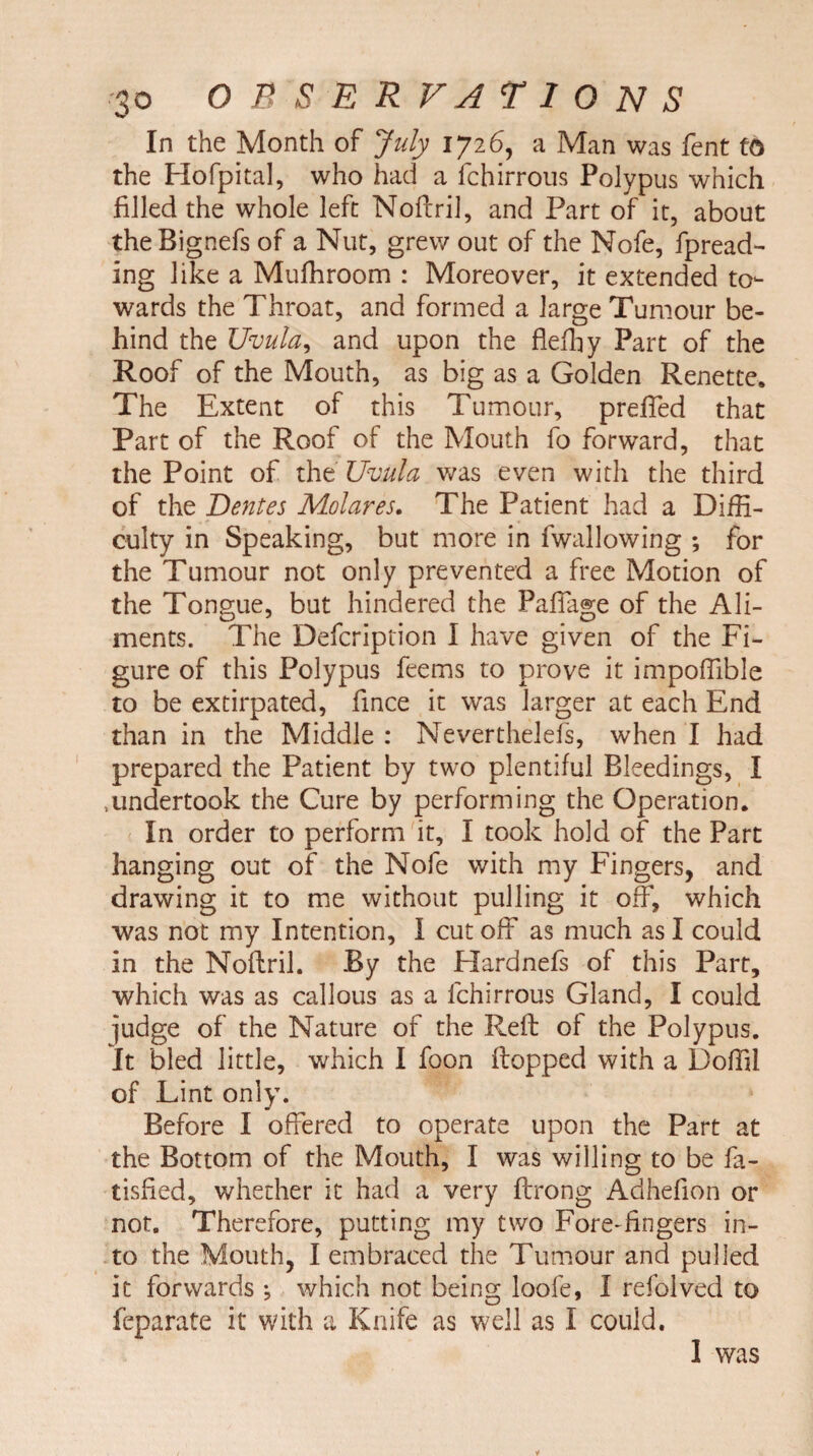 In the Month of July 1726, a Man was fent fQ the Hofpital, who had a fchirrous Polypus which filled the whole left Noflril, and Part of it, about the Bignefs of a Nut, grew out of the Nofe, fpread- ing like a Mufhroom : Moreover, it extended to¬ wards the Throat, and formed a large Tumour be¬ hind the Uvula, and upon the flefhy Part of the Roof of the Mouth, as big as a Golden Renette. The Extent of this Tumour, preffed that Part of the Roof of the Mouth fo forward, that the Point of the Uvula was even with the third of the Dentes Molar es. The Patient had a Diffi¬ culty in Speaking, but more in fwallowing ; for the Tumour not only prevented a free Motion of the Tongue, but hindered the Paftage of the Ali¬ ments. The Defcription I have given of the Fi¬ gure of this Polypus feems to prove it impoffible to be extirpated, fince it was larger at each End than in the Middle : Neverthelefs, when I had prepared the Patient by two plentiful Bleedings, I .undertook the Cure by performing the Operation. In order to perform it, I took hold of the Part hanging out of the Nofe with my Fingers, and drawing it to me without pulling it off, which was not my Intention, I cut off as much as I could in the Noflril. By the Hardnefs of this Part, which was as callous as a fchirrous Gland, I could ^udge of the Nature of the Reft of the Polypus. It bled little, which I foon flopped with a Doftil of Lint only. Before I offered to operate upon the Part at the Bottom of the Mouth, I was willing to be fa- tisfied, whether it had a very ftrong Aclhefion or not. Therefore, putting my two Fore-fingers in¬ to the Mouth, I embraced the Tumour and pulled it forwards •, which not being loofe, I refolved to feparate it with a Knife as well as I could. I was