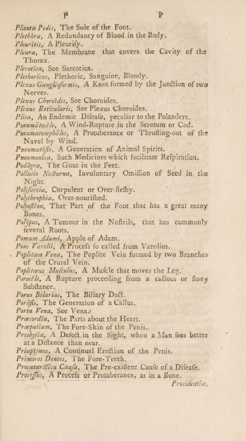 Planta Pedisy The Sole of the Foot. Plethora, A Redundancy of Blood in the Body. Pleuritis, A Pleurify. Pleura, The Membrane that covers the Cavity of the Thorax. Plerotlca, See Sarcotica. PlethortcuSy Plethoric, Sanguine, Bloody. Plexus Gangtioformisy A Knot formed by the Jundion of two Nerves. Plexus Choroides, See Choroides. Plexus Reticularis, See Plexus Choroides. Plica, An Endemic Difeafe, peculiar to the Polandcrs. Pneumatocele, A Wind-Rupture in the Scrotum or Cod. Pneumatomphalos, A Protuberance or Thrulting-out of the Navel by Wind. Pneumatojis, A Generation of Animal Spirits. Pneumonica, Such Medicines which facilitate Refpiration. Podagra, The Gout in the Feet. Pollutio Nofturna, Involuntary Omiflion of Seed in the Night. Poly far ciay Corpulent or Over-flefhy. Polythrophia, Over-nourifhed. Polyofleon, That Part of the Foot that has a great many Bones. Polypus, A Tumour in the Noftrils, that has commonly leveral Roots. Pojnum Adami, Apple of Adam. Pons Varolii, A'Procefs fo called from Varolius. Poplitcea Venay The Poplite Vein formed by two Branches of the Crural Vein. Poplitaeus Mufculusy A Mufcle that moves the Leg. Porocele, A Rupture proceeding from a callous or Bony Subilance. Porus Bi lari us, The Biliary Dud. Pordfis, The Generation of a Callus. Porta Venay See Vena.- Prcecordla, The Parts about the Heart. Praeputlum, The Fore-Skin of the Penis. Presbytiay A Defed in the Sight, when a Alan fees better ataDilfance than near. Priapijmos, A Continual Eredion of the Penis. Primores Dentesy The Fore-Teeth. ProcatarElica Caufay The Pre-exiltent Caufe of a Difeafe. Procejfus, A Procefs or Protuberance, as in a Bone. Procidetttia,