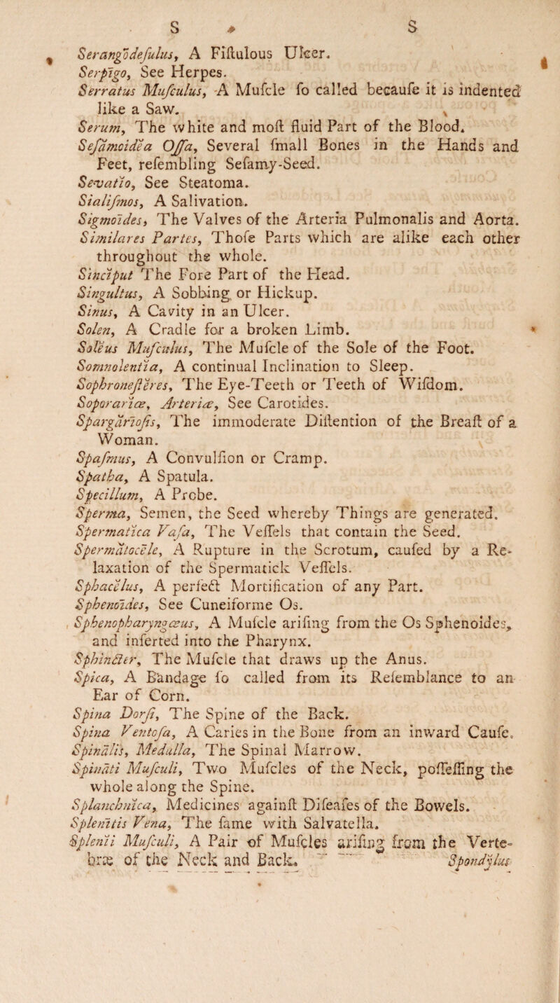 Serangodefulus, A Fiilulous Ulcer. Serpigo, See Herpes. Serratus Mufculus, A Mufcle fo called becaufe it is indented like a Saw. x Serum, The white and moft fluid Part of the Blood* Sejamoidea OJfa, Several fmall Bones in the Hands and Feet, refembling Sefamy-Seed. Sevatio, See Steatoma. Sialifnos, A Salivation. Sigmoides) The Valves of the Arteria Pulmonalis and Aorta. Similares Partes, Thole Parts which are alike each other throughout the whole. Sinciput The Fore Part of the Plead. Singultus, A Sobbing or Hickup. Sinus, A Cavity in an Ulcer. Solen, A Cradle for a broken Limb. Sole us Mufculus, The Mufcle of the Sole of the Foot. Somnolentia, A continual Inclination to Sleep. Sophroneferes, The Eye-Teeth or Teeth of Wildom. Soporariae, Arteria, See Carotides. Spargdriofs, The immoderate Dillention of the Break of a Woman. Spafmus, A Convulflon or Cramp. Spat ha, A Spatula. Specillum, A Probe. Sperma, Semen, the Seed whereby Things are generated. Spermatica Vafa, The Veflels that contain the Seed. Spermatocele, A Rupture in the Scrotum, caufed by a Re¬ laxation of the Spermatick Veflels. Sphacelus, A perfect Mortification of any Part. Sphenoides, See Cuneiforme Os. Sphenopharyngceus, A Mulcle ariflng from the Os Sphenoides, and inferted into the Pharynx. Sphiniitr, The Mufele that draws up the Anus. Spica, A Bandage fo called from its Relemblance to an Ear of Corn. Spina Dorf, The Spine of the Back. Spina Ventofa, A Caries in the Bone from an inward Caufe, Spinalis, Medulla, The Spinal Marrow. Spinati Mufculi, Two Mufcles of the Neck, pcfTefling the whole along the Spine. Splanchnica, Medicines againft Difeafes of the Bowels. Splenitis Vena, The fame with Salvatella. Spknii Mufculi, A Pair of Muffles ariflng Irani the Verte¬ bra of the Neck and Back* Spondylus