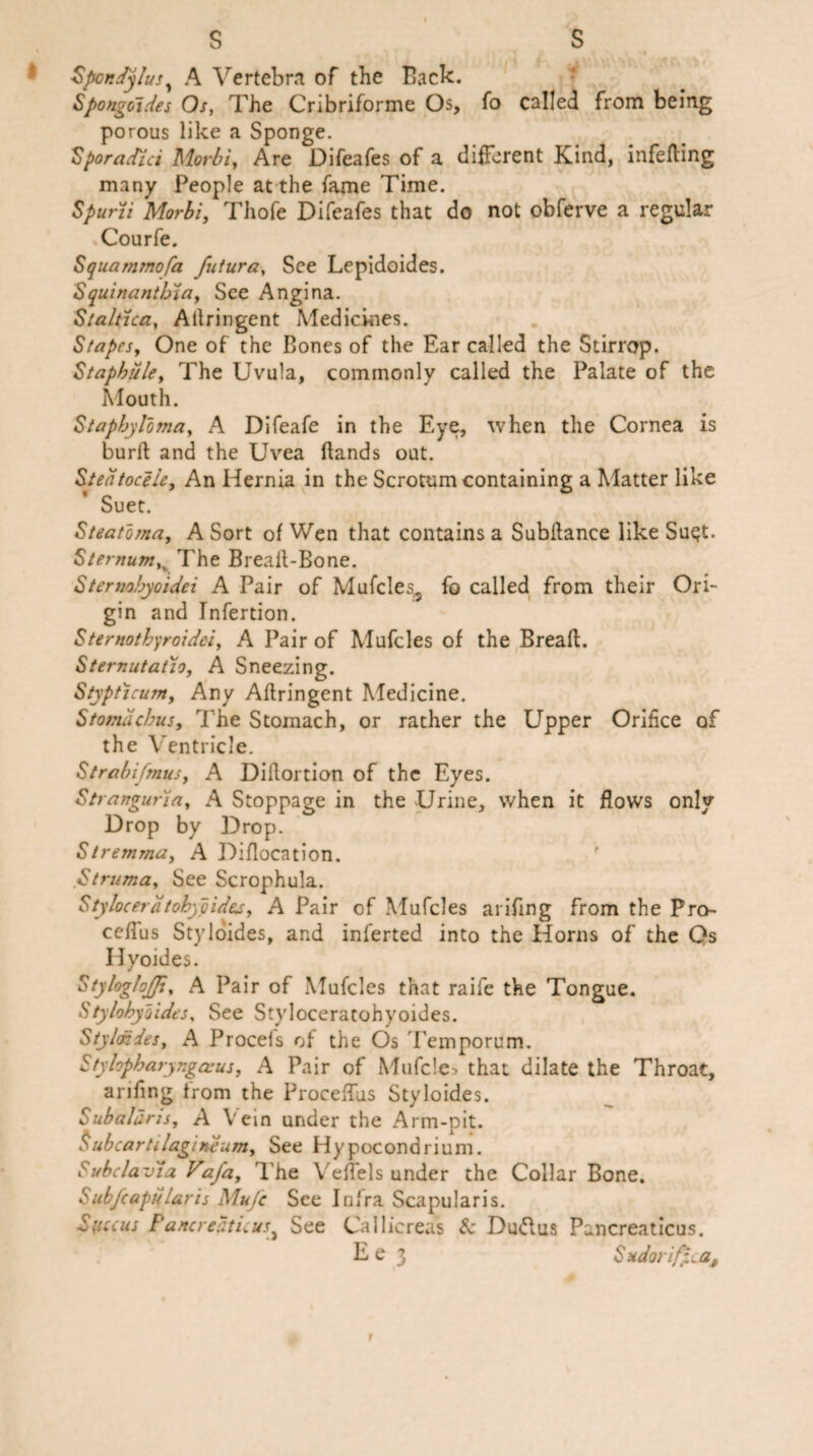 Spondylus y A Vertebra of the Back. Spongoides Os, The Cribriforme Os, fo called from being porous like a Sponge. Sporadic: Morbi, Are Difeafes of a different Kind, infefling many People at the fame Time. Spurii Morbi, Thofe Difeafes that do not obferve a regular Courfe. Squammofa futura, See Lepidoides. S quinanthia, See Angina. Staltica, Allringent Medicines. Stapes, One of the Bones of the Ear called the Stirrop. Staphule, The Uvula, commonly called the Palate of the Mouth. Staphyloma, A Difeafe in the Eye, when the Cornea is burft and the Uvea Hands out. Stedtoceie, An Hernia in the Scrotum containing a Matter like Suet. Steatoma, A Sort of Wen that contains a Subilance like Su$t. SternumK The Brealt-Bone. Sternobyoidei A Pair of Mufcles*, fo called from their Ori¬ gin and Tnfertion. Sternothyroidei, A Pair of Muffles of the Break. Sternutatlo, A Sneezing. Stypticum, Any Aflringent Medicine. Stomdcbus, The Stomach, or rather the Upper Orifice of the Ventricle. Strabifmus, A Diflortion of the Eyes. Stranguria, A Stoppage in the Urine, when it flows only Drop by Drop. Stremma, A Diflocation. Struma, See Scrophula. Stylocerdtohypidej, A Pair of Mufcles arifing from the Pro- ceflus Styloides, and inferted into the Horns of the Qs Hyoides. StylogloJJi, A Pair of Mufcles that raife the Tongue. Stylohydides, See Styloceratohyoides. Style: des, A Procefs of the Os Temporum. Styhpbaryngasus, A Pair of Mufcles that dilate the Throat, arifing from the Proceffus Styloides. Subaldris, A Vein under the Arm-pit. Subcartilagineum, See Hypocondrium. bubclaviaVafa, The Veffels under the Collar Bone. Subfcapdlaris Mufc See Infra Scapular!s. Syccus Pancreaticus} See Cailicreas & Du&us Pancreaticus.
