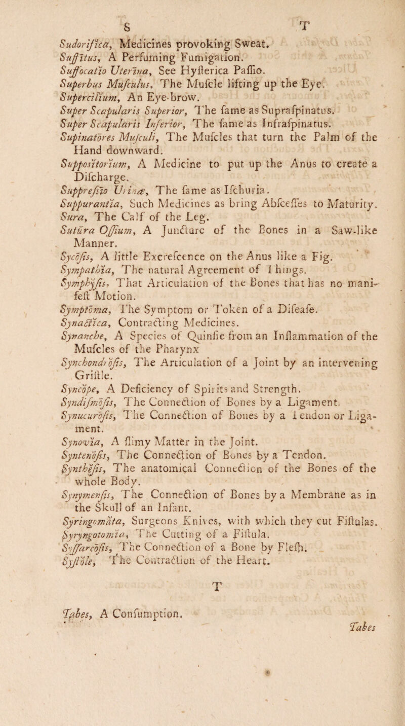 Sudorijica, Medicines provoking Sweat. Sujjitus, A Perfuming Fumigation. Sujfocatio Uterina, See Hyflerica Paffio. Superbus Mufcuius. The Mufcle lifting up the Eye. Supercil'lum, An Eye-brow. Super Scapular is Superior, The fame as Suprafpinatus. Super Scapular is Inferior, The fame as Infrafpinatus. Supinatores Mujculi, The Mufcles that turn the Palm of the Hand downward. Suppositorunn, A Medicine to put up the Anus to create a Difcharge. Supprefsio Uiina, The fame as Ifchuria. Suppurantia, Such Medicines as bring Abfceffes to Maturity. Sura, The Calf of the Leg. Sutura OJJlum, A Jundlure of the Bones in a Saw-like Manner. Syccfis, A little Excrefcence on the Anus like a Fig. Sympatbia, The natural Agreement of 1 hings. Sympbyjis. That Articulation of the Bones that has no manfa fell Motion. Symptoma, The Symptom or Token of a Difeafe. Synaftica, Contracting Medicines. Sytranche, A Species of Quiniie from an Inflammation of the Mufcles of the Pharynx Synchondrojls, The Articulation of a Joint by an intervening Grillle. Syncope, A Deficiency of Spirits and Strength. Syndifmofts, The Connedion of Bones by a Ligament. Synucurojis, The Connedion of Bones by a i endon or Liga¬ ment. Synovia, A flimy Matter in the Joint. Syntenojis, The Connedion of Bunes by a Tendon. Synthe/is, The anatomical Connedion of the Bones of the whole Body. Synymenjfs, The Connedion of Bones by a Membrane as in the Skull of an Infant. Syringomata, Surgeons Knives, with which they cut Fiftulas. fyryngotomia. The Cutting of a pillula. Sxjfarcojis, The Connedion of a Bone by Flefji. Syftole, 'I'he Coatradion of the Heart. T ffibeS) A Confumption, Tabes