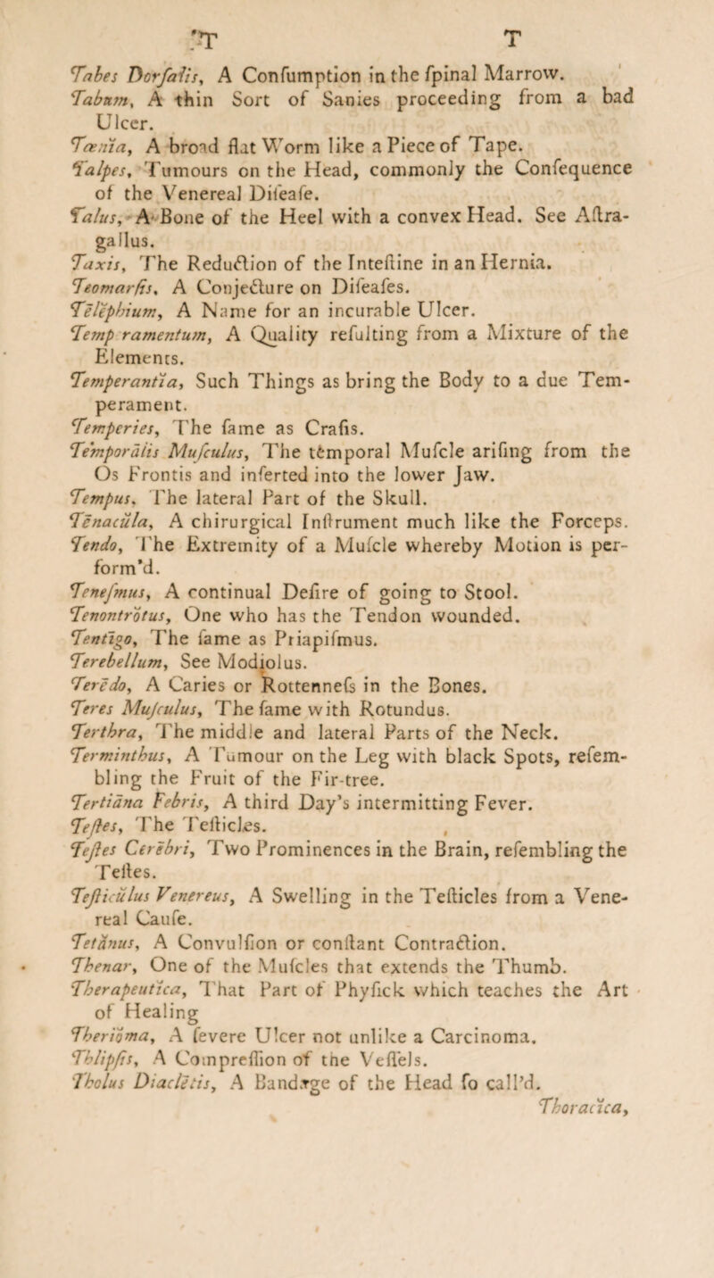 '-T T Tabes Dor/alis, A Confumption in the fpinal Marrow. ‘Tabtan, A thin Sort of Sanies proceeding from a bad Ulcer. Taenia, A bro'H flat Worm like a Piece of Tape. Talpes, Tumours on the Head, commonly the Confequence of the Venereal Difeafe. Talus, A'Bone of the Heel with a convex Head. See Aftra- gallus. Taxis, The Reduction of the rnteftine in an Hernia. Teomarfis, A Conjecture on Difeafes. Telephium, A Name for an incurable Ulcer. Temp ramentum, A Quality refulting from a Mixture of the Elements. Temperantia, Such Things as bring the Body to a due Tem¬ perament. Tempcries, The fame as Crafts. Temporalis Mufculus, The temporal Mufcle arifing from the Os Frontis and inferted into the lower Jaw. Tempus, The lateral Part of the Skull. Tcnaciila, A chirurgical Inftrument much like the Forceps. Tendo, The Extremity of a Mufcle whereby Motion is per¬ form’d. TeneJ'mus, A continual Defire of going to Stool. Tenontrotus, One who has the Tendon wounded. Tentigo, The fame as Priapifmus. Terebellum, See Modiolus. Teredo, A Caries or Rottennefs in the Bones. Teres Mujculus, The fame with Rotundus. Terthra, The middle and lateral Parts of the Neck. Terminthus, A Tumour on the Leg with black Spots, refem- bling the Fruit of the Fir-tree. Tertidna Febris, A third Day’s intermitting Fever. Tefles, 'The Tefticl.es. Tejles Cerebri, Two Prominences in the Brain, refembling the Teftes. TeJUculus Venereus, A Swelling in the Tefticles from a Vene¬ real Caufe. Tetanus, A Convulflon or conftant ContraClion. Thenar, One of the Mufcles that extends the Thumb. Tberapeut'ica, That Part of Phyfick which teaches the Art of Healing Therioma, A fevere Ulcer not unlike a Carcinoma. Thlipfis, A Compreflion of tne Veflels. Tholus Diacletisy A Band.rge of the Head fo call’d. Thoracica,