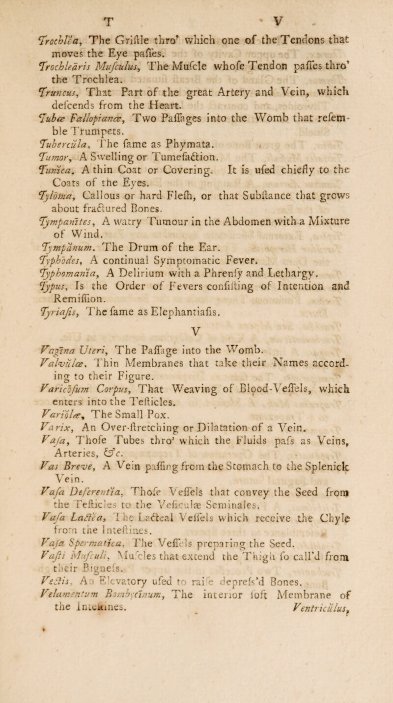 T V 1Trochl'ca, The Griftle thro’ which one of the Tendons that moves the Eye pafies. Trochledris Mufculus, The Mufcle whofe Tendon pafTcs thro the Trochlea. Tr uncus, That Part of the great Artery and Vein, which defeends from the Heart. Tuber Fallopiance, Two Paifnges into the Womb that refem- ble Trumpets. 7'ubercula, The fame as Phymata. Tumor, A Swelling or Tumefaction. Tunica. A thin Coat or Covering. It is ufed chiefly to the Coats of the Eyes. Tyloma, Callous or hard Flefh, or that Subitance that grows about fraCtured Rones. Tympanites, A watry Tumour in the Abdomen with a Mixture of Wind. Tmpanum. The Drum of the Ear. Txphodes, A continual Symptomatic Fever. Typhomania, A Delirium with a Phrenfy and Lethargy. Typus, Is the Order of Fevers confiding of Intention and Remifiion. Tyriajis, The fame as Elephantiafis. V t a Vagina Uteri, The Paffage into the Womb. Valvtilce, Thin Membranes that take their Names accord¬ ing to their Figure. Varicbfum Corpus, That Weaving of Elpod-YeEels, which enters into the Tellicles. Varibltc. The Small Pox. Varix, An Overfiretching or Dilatation of a Vein. Fa/a, 7'hofe Tubes thro’ which the Fluids pafs as Veins, Arteries, &c. Fas Breve, A Vein palling from the Stomach to the Splenick Vein. Fafa Deferential, rhofe Vefieis that convey the Seed from the Feflicles to the Veliculae Scminales. Fafa Laftca, I ■ e LeCteal Velfels which receive the Chyle from the lnteilin.es. Fafa Spermattca, Fhe Vefills preparing the Seed. Vajii hhi/uli, Mumles that extend the Thigh fo call’d from their Pignels. FeSlis An E’evatory ufed to raife deprels’d Bones. Felamenium Bomh)ci;ram, The interior loft Membrane of the InLokines. Fentriculus,
