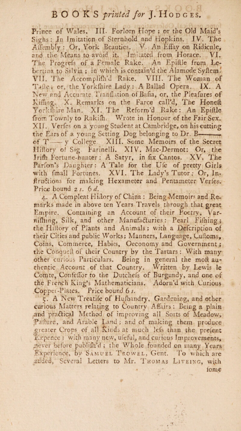 Prince of Wales. III. Forlorn Hope ; or the Old Maid’s Sighs: In Imitation of Sternhold and Hopkins. IV. The Affembfy : Or, York Beauties. V\ An EBay on Ridicule, and the Means to avoid it. Im dated from Horace. VI. The Progrefs of a Female Rake. An Epillle from Le- bertina to Silvia ; in which is contain’d the Alamode Syftem. VII. 'Fhe AccomplifhYi Rake. VIII. The Woman of Taller or, the Yorkfhire Lady : A Ballad Opera. IX. A New and Accurate FrarifUtion ofBafia, or, the Pleafures of Tiffing. X. Remarks on the Farce call’d. The Honeft Yorkfhire Man. XI. The Rcforn>’d Rake: An Epiftle from Townly to Rakilh. Wrote in Honour of the Fair Sex. XII. Verfes on a young Student at Cambridge, on his cutting the Ears of a young Setting Dog belonging to Dr. B-- of T-y College XIII. Some Memoirs of the Secret Hiflory of Sig Farinelii. XIV. Mac-Dermot: Or, the Jrifh Fortune-hunter : A Satyr, in fix Cantos. XV. The Parfon’s Daughter: A Tale for the Ufc of pretty Girls with fmall Fortunes. XVI. The Lady’s Tutor; Or, In- Jlru&ions for making Hexameter and Pentameter Verfes. Price bound z s. 6 d. 4.. A Com pleat Hiflory of China : Being Memoir? and Re¬ marks made in above ten Years Travels through that great Empire. Containing an Account of their Poetry, Var- nifhing, Silk, and other Manufactures: Pearl Fifning; the Hiitory of Plants and Animals; with a Defcription of their Cities and public Works; Manners, Language, Culloms, Coins, Commerce, Habits, ©economy and Government ; the Conqueft of their Country by the Tartars: With many other curious Particulars. Being in general the moll au¬ thentic Account of that Country. Written by Lewis le Comte, Confeffor to the Dutchefs of Burgundy, and one of the French King’s Mathematicians. Adorn’d with Curious Coppet -Plates. Price bound 6 s. 5. A New Treatife of Husbandry, Gardening, and other curious Matters relating to Country Affairs: Being a plain .and pradlical Method of improving all Sorts of Meadow, Pa 'lure, and Arable Land ; and of making them produce greater Crops of all Kinds at much lefs than the preient 'Fxpence ; with many new, ufeful, and curious Improvements, .never before publ-ifh’d ; the Whole founded on many Years Experience, bv Samuel Trowel, Gent. To which are added, Several Letters to Mr. Thomas Liveing, with • - lome