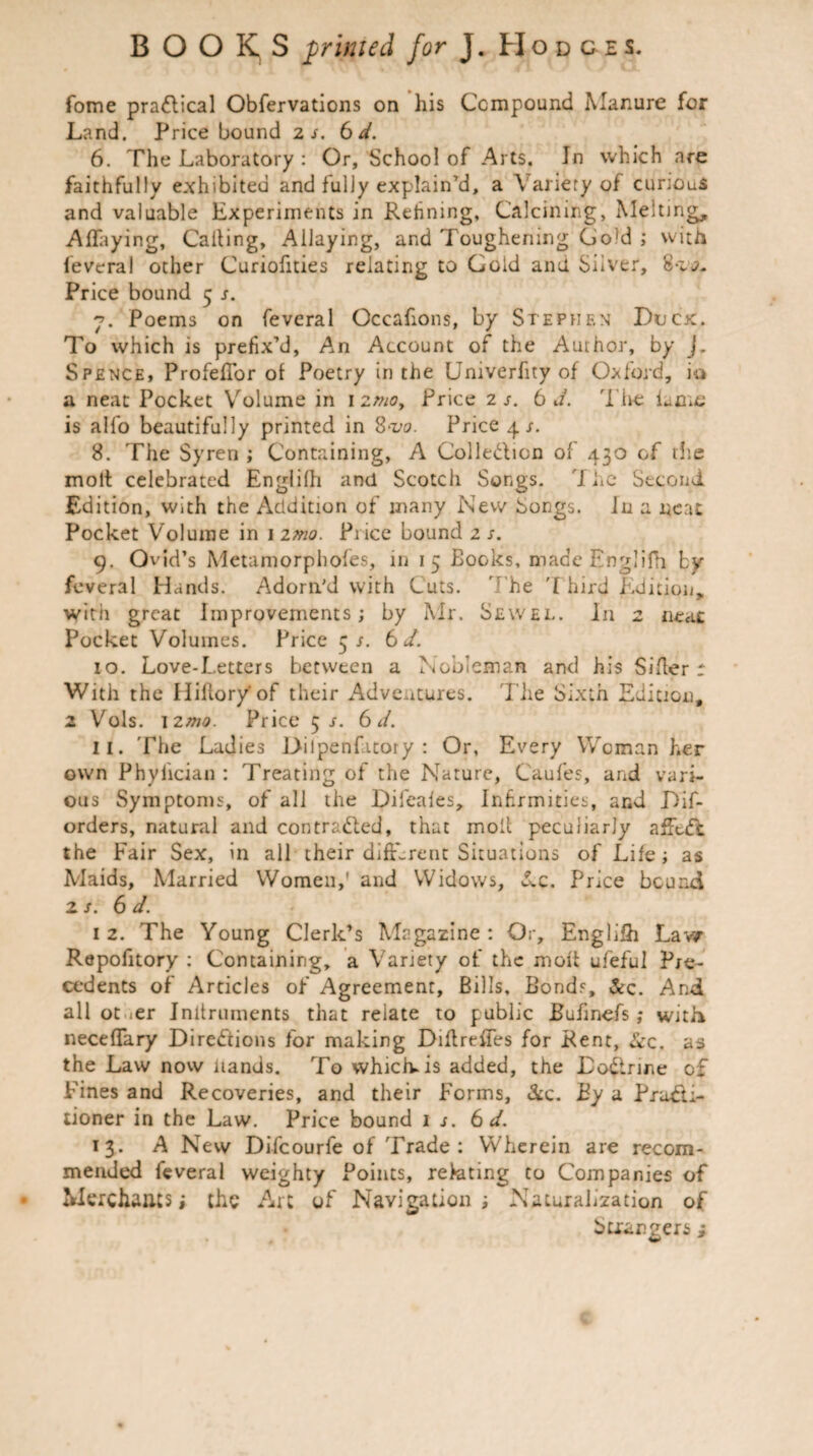 fame practical Obfervations on his Compound Manure for Land. Price bound 2 s. 6 d. 6. The Laboratory : Or, School of Arts. In which are faithfully exhibited and fully explain’d, a Variery of curious and valuable Experiments in Refining, Calcining, Melt) AfTaying, Calling, Allaying, and Toughening Go]d ; with feveral other Curiofities relating to Gold and. Silver, Price bound 5 s. 7. Poems on feveral Occafions, by Stephen Duck. To which is prefix’d, An Account of the Author, by j. Spence, ProfefTor of Poetry in the Umverfity of Oxford, io a neat Pocket Volume in 1 ztno, Price 2 s. 6 J. The fume is alfo beautifully printed in 8>iw. Price 4 s. 8. The Syren ; Containing, A Colledlicn of 430 of die molt celebrated Englilh and Scotch Songs. 7 he Second Edition, with the Addition of many New Songs. In a neat Pocket Volume in 12m Price bound 2 s. 9. Ovid’s Metamorphofes, in 15 Books, made Englilh by feveral Hands. Adorn'd with Cuts. he T hird Edition, with great Improvements; by Mr. Sewel. In 2 neat Pocket Volumes. Price 5/. 6 d. 10. Love-Letters between a Nobleman and his Sifter r With the Hiiioryof their Adventures. The Sixth Edition, 2 Vols. 12mo. Price 5 s. 6d. 11. The Ladies Dilpenfitory : Or, Every Woman her own Phyiician : Treating of the Nature, Caufes, and vari¬ ous Symptoms, of all the Difeales, Infirmities, and Dif- orders, natural and contracted, that molt peculiarly affuft the Fair Sex, in all their different Situations of Life; as Maids, Married Women,' and Widows, Lz. Price bound zs. 6 d. 12. The Young Clerk’s Magazine: Or, Englilh Lav/ Repofitory : Containing, a Variety of the molt ufeful Pre¬ cedents of Articles of Agreement, Bills, Bonds, &c. And all ot ier Initruments that relate to public Bufinefs with necefTary Directions for making Diflreffes for Rent, &c, as the Law now iiands. To which, is added, the Doctrine of Fines and Recoveries, and their Forms, &c. By a Practi¬ tioner in the Law. Price bound 1 j. 6 d. 13. A New Difcourfe of Trade: Wherein are recom¬ mended feveral weighty Points, relating to Companies of Merchants; the Art of Navigation; Naturalization of btiangers ;