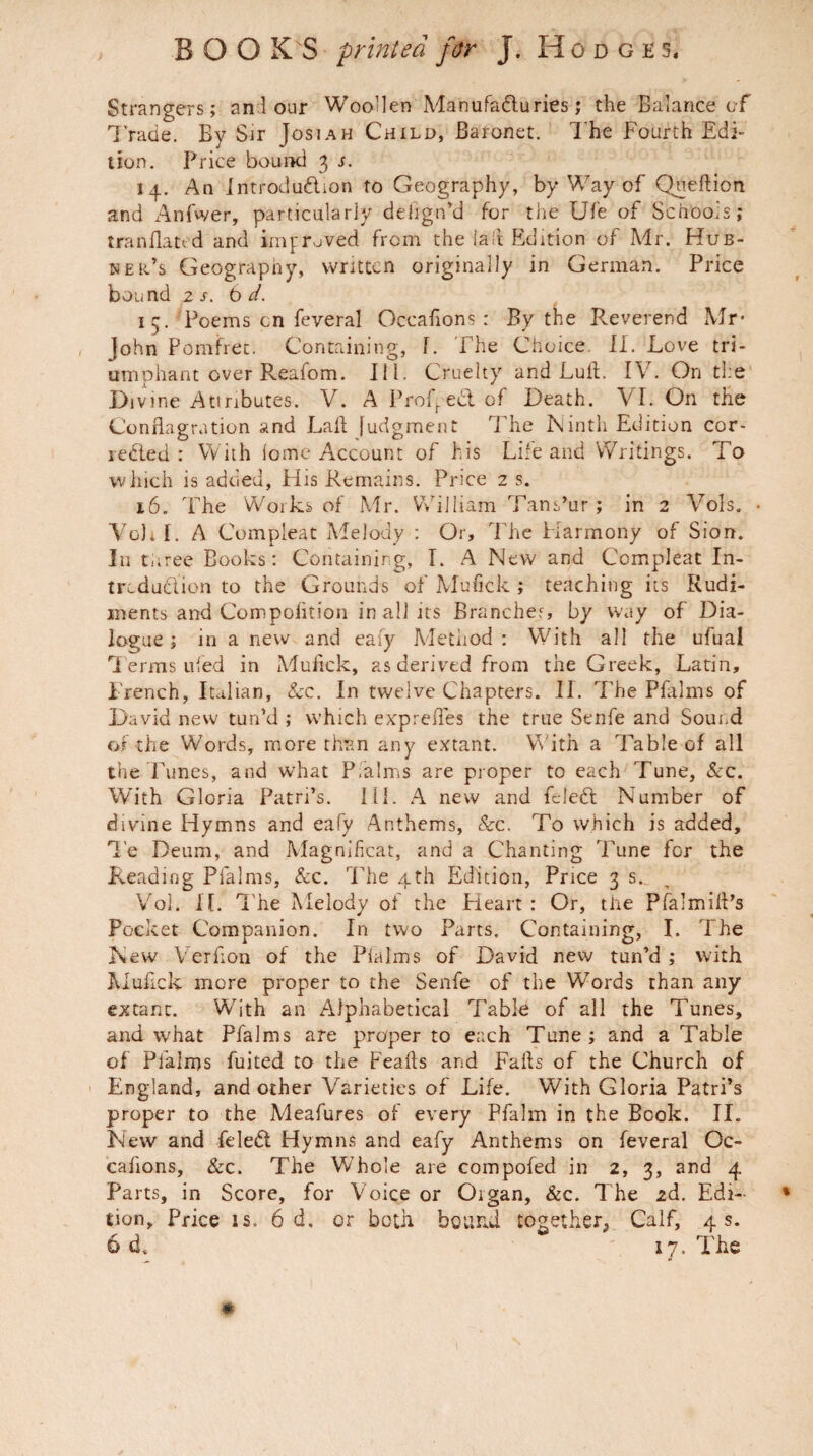 Strangers; an lour Woollen Manufa&uries ; the Balance of Trade. By Sir Josiah Child, Baronet. The Fourth Edi¬ tion. Price bound 3 s. 14. An Introduftion to Geography, by Way of Queftion and Anfwer, particularly deiign’d for the Ufe of Schools; tranflao d and improved from the iafl Edition of A4r. Hub- ner’s Geography, written originally in German. Price bound zs. 6 d. 15. Poems cn feveral Occasions : By the Reverend Mr* John Pomfret. Containing, f. The Choice. II. Love tri¬ umphant over Reafom. III. Cruelty and Lull. IV. On the Divine Attributes. V. A Proved of Death. VI. On the Conflagration and Lafl Judgment The Ninth Edition cor- redled : With lome Account of his Life and Writings. To which is added, His Remains. Price 2 s. 16. The Works of Mr. William Tans’ur; in 2 Vols. • Vo), r. A Compleat Melody : Or, The Harmony of Sion. In three Books: Containing, I. A New and Compleat In¬ troduction to the Grounds of Mufick ; teaching its Rudi¬ ments and Compoiition in all its Branches, by way of Dia¬ logue; in a new and eafy Method: With all the ufual Terms ufed in Mufick, as derived from the Greek, Latin, French, Italian, Sec. In twelve Chapters. II. The Pfalms of David new tun’d ; which exprefles the true Senfe and Sound of the Words, more than any extant. With a Table of all the Tunes, and what P.alms are proper to each Tune, &c. With Gloria Patri’s. III. A new and fcled Number of divine Hymns and eafy Anthems, &c. To which is added, Te Deum, and Magnificat, and a Chanting Tune for the Reading Pfalms, See. The 4th Edition, Price 3 s._ Vol. It. The Melody of the Heart : Or, the PfalmilPs Pocket Companion. In two Parts. Containing, I. The New Verfion of the Plalms of David new tun’d ; with Mufick more proper to the Senfe of the Words than any extant. With an Alphabetical Table of all the Tunes, and what Pfalms are proper to each Tune; and a Table of Pfalms fuited to the Feafts and Falls of the Church of England, and other Varieties of Life. With Gloria Patri’s proper to the Meafures of every Pfalm in the Book. II. New and feled Hymns and eafy Anthems on feveral Oc- cahons. See. The Whole are compofed in 2, 3, and 4 Parts, in Score, for Voice or Organ, &c. The 2d. Edi¬ tion, Price is. 6 d. or both bound together, Calf, 4 s. 6 d. 17. The