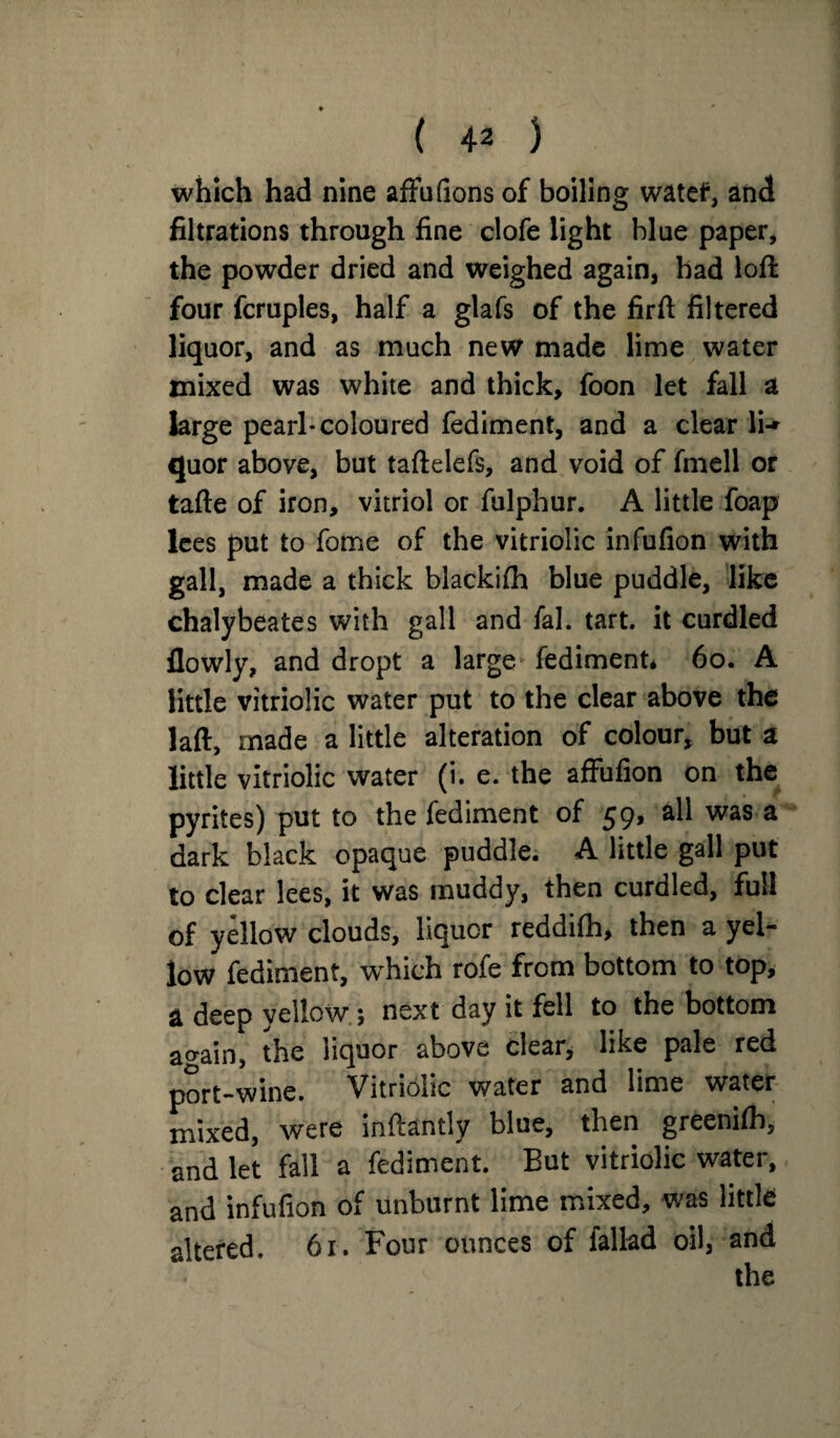 which had nine affufions of boiling watef, and filtrations through fine clofe light blue paper, the powder dried and weighed again, had loft four fcruples, half a glafs of the firft filtered liquor, and as much new made lime water mixed was white and thick, foon let fall a large pearl* coloured fediment, and a clear li-» quor above, but taftelefs, and void of fmell or tafte of iron, vitriol or fulphur. A little foap lees put to fome of the vitriolic infufion with gall, made a thick blackilh blue puddle, like chalybeates with gall and fal. tart, it curdled flowly, and dropt a large fediment, 60. A little vitriolic water put to the clear above the laft, made a little alteration of colour, but a little vitriolic water (i. e. the affufion on the pyrites) put to the fediment of 59, all was a dark black opaque puddle. A little gall put to clear lees, it was muddy, then curdled, full of yellow clouds, liquor reddilh, then a yel¬ low fediment, which rofe from bottom to top, a deep vellow; next day it fell to the bottom again, the liquor above clear, like pale red port-wine. Vitriolic water and lime water mixed, were inftantly blue, then greenifh, and let fall a fediment. But vitriolic water, and infufion of unburnt lime mixed, was little altered. 61. Four ounces of fallad oil, and