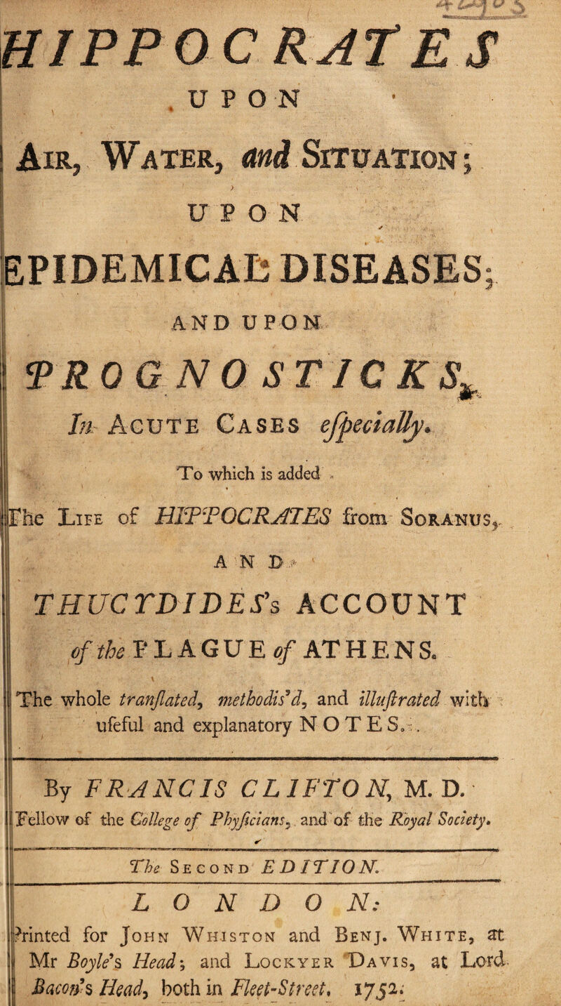 HIPPOC RATES .UPON |m>* ' * - • Air, Water, and Situation ; ) i ■ UPON EPIDEMICAL DISEASES ?■ AND UPON TROG NO STICKS* In Acute Cases efpectally. To which is added -« * e Life of HIPTOCRATE8 from Soranus^ A N B :> ' THUCTDIDES's ACCOUNT of the PLAGUE of AT H E N S, The whole tranflated, methodised, and illuftrated with ufeful and explanatory NOTES.:, By FRANCIS CLIFTON, M. D. Jl Fellow of the College of Phyjiclans, and of the Royal Society. The Second EDITION,\ LONDON: Printed for John Wh.iston and Benj. White, at Mr Boyle’s Headj and Lockyer Davis, at Lord Barn’s Heady both in Fleet-Street, 1752;