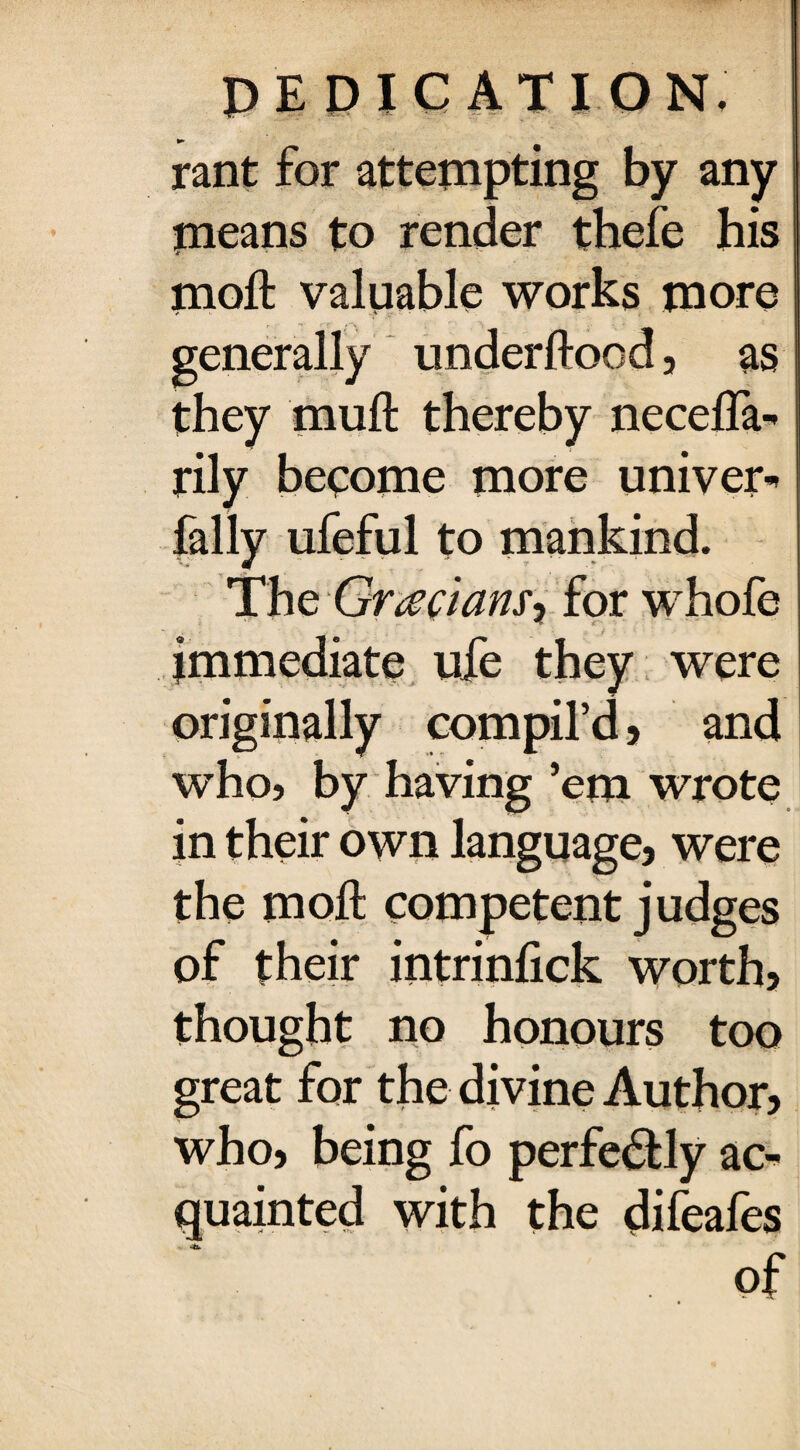 ► rant for attempting by any means to render thefe his moft valuable works more generally underftood, as they muft thereby necefla- rily become more univer- fally ufeful to mankind. The Grecians-) for whofe immediate ufe they were originally compil’d, and who, by having ’em wrote in their own language, were the moft competent judges of their intrinfick worth, thought no honours too great for the divine Author, who, being fo perfectly ac¬ quainted with the difeafes of