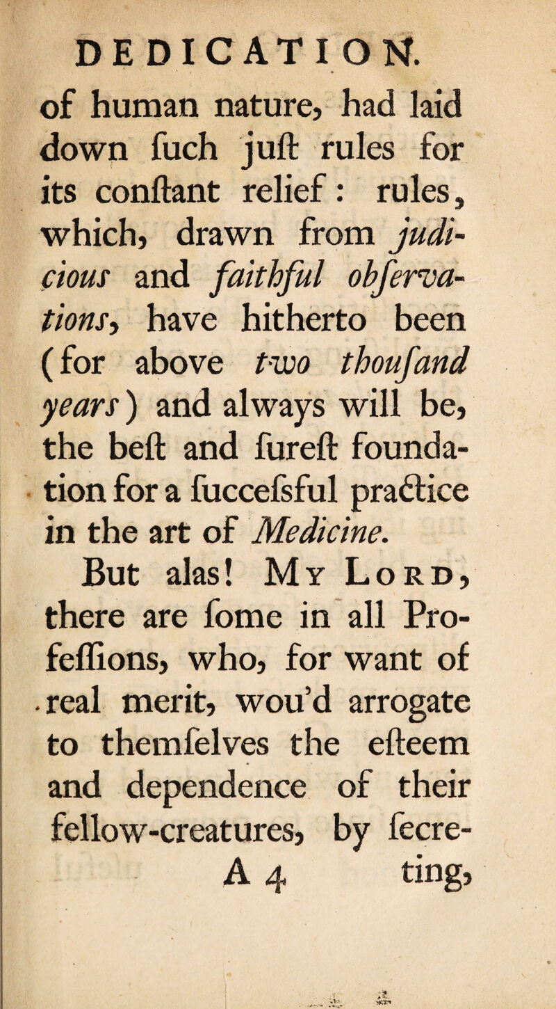 of human nature, had laid down fuch juft rules for its conftant relief: rules, which, drawn from judi¬ cious and faithful ohferva- tions, have hitherto been (for above two thoufand years) and always will be, the beft and fureft founda¬ tion for a fuccefsful practice in the art of Medicine. But alas! My Lord, there are fome in all Pro- feflions, who, for want of real merit, wou’d arrogate to themfelves the efteem and dependence of their fellow-creatures, by fecre- A 4 ting. j> -V ysT*