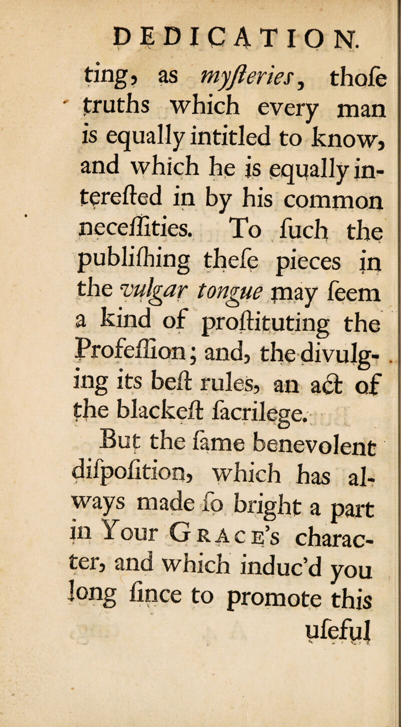 ting, as myfteries, thofe ' truths which every man is equally intitled to know, and which he is equally in- terefted in by his common neceffities. To fuch the publilhing thefe pieces in the vulgar tongue may feem a kind of proftituting the Profeilion; and, the divulg¬ ing its bed rules, an act of the blacked: facrilege. But the lame benevolent dilpolition, which has al¬ ways made fo bright a part jn Your G r a c e’s charac¬ ter, and which induc’d you long iince to promote this