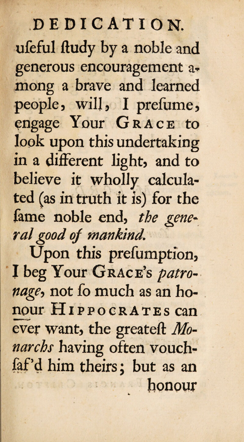 ufeful fludy by a noble and generous encouragement a* mong a brave and learned people, will, I prefume, engage Your Grace to look upon this undertaking in a different light, and to believe it wholly calcula¬ ted (as in truth it is) for the fame noble end, the gene¬ ral good of mankind\ Upon this preemption, I beg Your Grace’s patro¬ nage, not fo much as an ho¬ nour Hippocrates can ever want, the greateft Mo- narchs having often vouch- faf’d him theirs; but as an