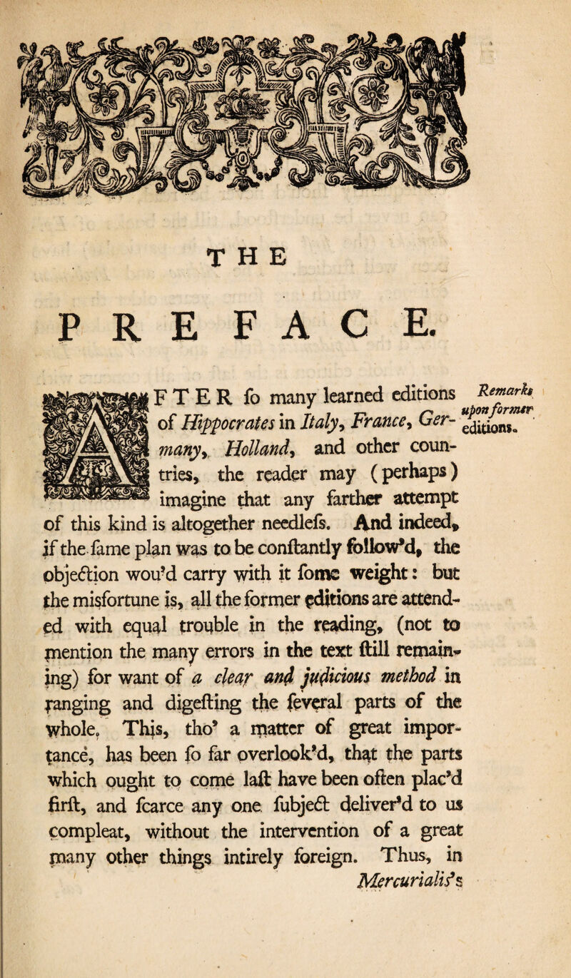 THE P R E FACE. F T E R fo many learned editions of Hippocrates in Italy, France, Ger- ^tionfa manyy Holland, and other coun¬ tries, the reader may (perhaps) imagine that any farther attempt of this kind is altogether needlefs. And indeed* if the fame plan was to be conftantly followed, the obje&ion wou’d carry with it fome weight: but the misfortune is, all the former editions are attend¬ ed with equal trouble in the reading, (not to inention the many errors in the text ftill remain* ing) for want of a clear and judicious method in ranging and digefting the feveral parts of the whole/ This, tho’ a matter of great impor¬ tance, has been fo far overlook’d, that the parts which ought to come laft have been often plac’d firft, and fcarce any one fubjeft deliver’d to us compleat, without the intervention of a great many other things intirely foreign. Thus, in Mercuriali^