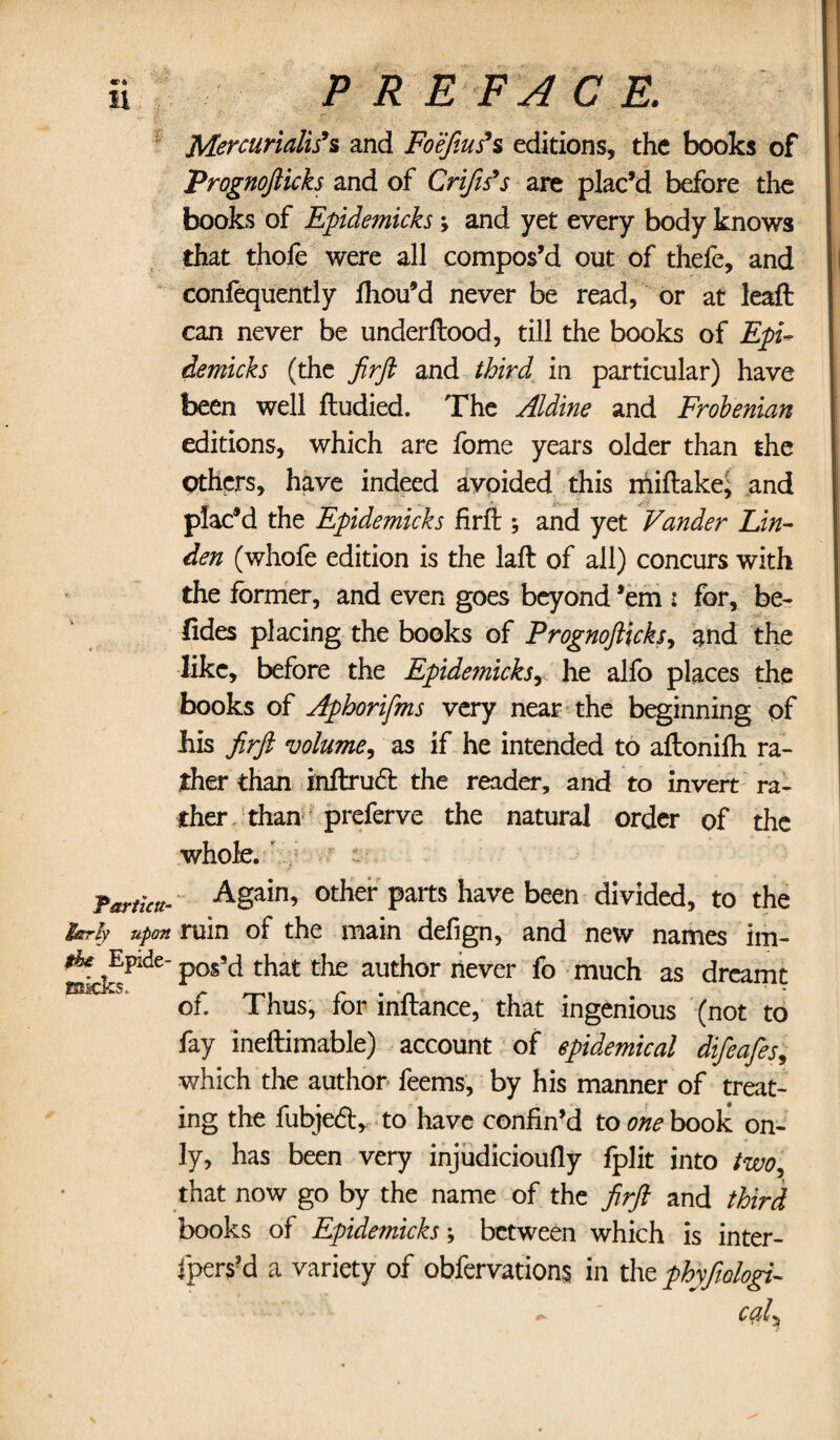 Mercurialise and Foefius’s editions, the books of Prognofticks and of Crifes’s are plac’d before the books of Epidemicks ; and yet every body knows that thofe were all compos’d out of thefe, and confequently Ihou’d never be read, or at leaft can never be underftood, till the books of Epi¬ demicks (the Jirft and third in particular) have been well ftudied. The Aldine and Frobenian editions, which are fome years older than the Others, have indeed avoided this miflakej and plac’d the Epidemicks firfi:; and yet Vander Lin¬ den (whofe edition is the laft of all) concurs with the former, and even goes beyond ’em : for, be- (ides placing the books of Prognofticks, and the like, before the Epidemicksy he alfo places the books of Aphorifms very near the beginning of his jirft volume, as if he intended to aftonilh ra¬ ther than inftrudt the reader, and to invert ra¬ ther than preferve the natural order of the whole. Tarticu- ASain’ other Palts have been divided, to the IfStrly upon ruin of the main defign, and new names im- ScfoPlde Pos^ tliat t^ie autb°r never fo much as dreamt of. Thus, for inftance, that ingenious (not to fay ineftimable) account of epidemical difeafes, which the author feems, by his manner of treat¬ ing the fubjedt, to have confin’d to one book on¬ ly, has been very injudicioufiy fplit into two, that now go by the name of the jirft and third books of Epidemicks; between which is inter¬ lopers^ a variety of obfervations in the phyfwlogi- ~ cal\