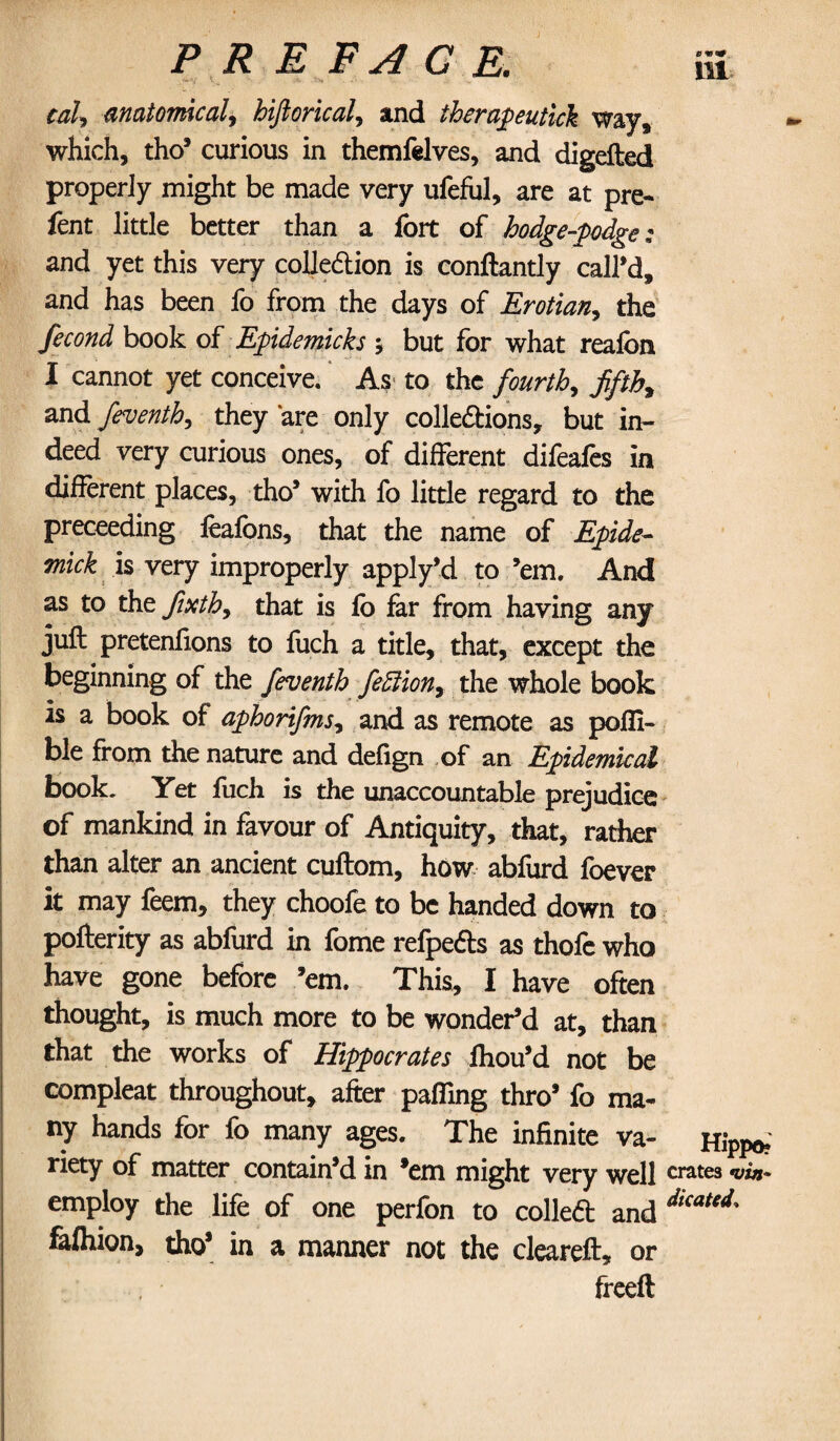 cal, anatomical, hiftorical, and therapeutick way, which, tho3 curious in themfelves, and digefted properly might be made very ufeful, are at pre- fent little better than a fort of hodge-podge; and yet this very collection is conftantly call’d, and has been fo from the days of Erotian, the fecond book of Epidemicks •, but for what reafon I cannot yet conceive. As- to the fourth, fifth, and feventh, they are only collections, but in¬ deed very curious ones, of different difeafes in different places, tho3 with fo little regard to the preceeding feafons, that the name of Epide- Tnick is very improperly apply’d to ’em. And as to the fixth, that is fo far from having any juft pretenfions to fuch a title, that, except the beginning of the feventh feffiion, the whole book is a book of aphorifms, and as remote as poffi- ble from the nature and defign of an Epidemical book. Yet fuch is the unaccountable prejudice of mankind in favour of Antiquity, that, rather than alter an ancient cuftom, how abfurd foever it may feem, they choofe to be handed down to pofterity as abfurd in fome refpects as thofe who have gone before ’em. This, I have often thought, is much more to be wonder’d at, than that the works of Hippocrates Ihou’d not be compleat throughout, after paffing thro’ fo ma¬ ny hands for fo many ages. The infinite va¬ riety of matter contain’d in ’em might very well employ the life of one perfon to colled and fafhion, tho’ in a manner not the cleareft, or freed Ul Hippo? crates *vin~ Skated,