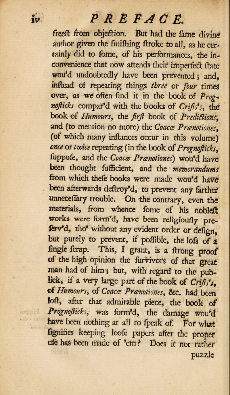 freeft from objection. But had the fame divine author given the finilhing ftroke to all, as he cer¬ tainly did to fome, of his performances, the in¬ convenience that now attends their imperfedt ftate wou’d undoubtedly have been prevented; and, inftead of repeating things three or four times over, as we often find it .in the book of Prog* nofticks compar’d with the books Of Crifis’s, the book of Humours, the firft book of Predictions, and (to mention no more) the Coacce Prcenotiones, (of which many inflances occur in this volume) once or twice repeating (in the book of Prognofticks, fuppofe, and the Coacce Prcenotiones) wou’d have been thought fufficient, and the memorandums from which thefe books were made wou’d have been afterwards deftroy’d, to prevent any farther unnecefifary trouble. On the contrary, even the materials, from whence fome of his nobleft Works were form’d, have been religioufly pre- feiVd, tho’ without any evident order of defign, but purely to prevent, if poflible, the lofs of a fingle fcrap. This, I grant, is a ftrong proof of the high Opinion the furvivors of that great man had of him ; but, with regard to the pub- lick, if a very large part of the book of Criftfs, of Humours, of Coacce Prcenotiones, &c. had been lofr, after that admirable piece, the book of Prognofticks, was form’d, the damage wou’d have been nothing at all to fpeak of. For what' fignifies keeping loofe papers after the proper afe has been made of ’em ? Does it not rather puzzle