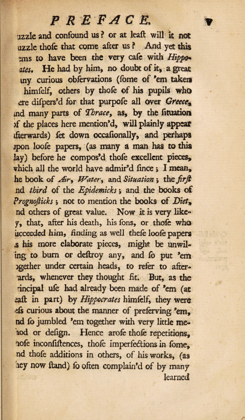 uzzle and confound us ? or at leaft will it not uzzle thofe that come after us ? And yet this -ms to have been the very cafe with Hippo* aUs, He had by him, no doubt of it, a great my curious obfervations (feme of ’em takeif himfelf, others by thofe of his pupils who ere difperssd for that purpofe all over Greece* md many parts of Thrace, as, by the fituation >f the places here mention’d, will plainly appear ifterwards) fet down occafionally, and perhaps jpon loofe papers, (as many a man has to this lay) before he compos’d thofe excellent pieces, vhich all the world have admir’d fmee; I mean, he book of Air* Water, and Situation ; the firfi nd third of the Epidemicks; and the books of Prognofticks y not to mention the books of Diet* nd others of great value. Now it is very like- y, that, after his death, his fens, or thofe who iicceeded him, finding as well thefe loofe papers 3 his more elaborate pieces, might be unwil¬ ing to burn or deftroy any, and fb put ’em >gether under certain heads, to refer to after- ards, whenever they thought fit. But, as the rincipal ufe had already been made of ’em (at eaft in part) by Hippocrates himfelf, they were els curious about the manner of preferving ’em, nd lb jumbled ’em together with very little me- lod or defign. Hence arofe thofe repetitions, nofe inconfiftences, thofe imperfections in feme, nd thofe additions in others, of his works, (as aey now ftand) fe often complain’d of by many learned