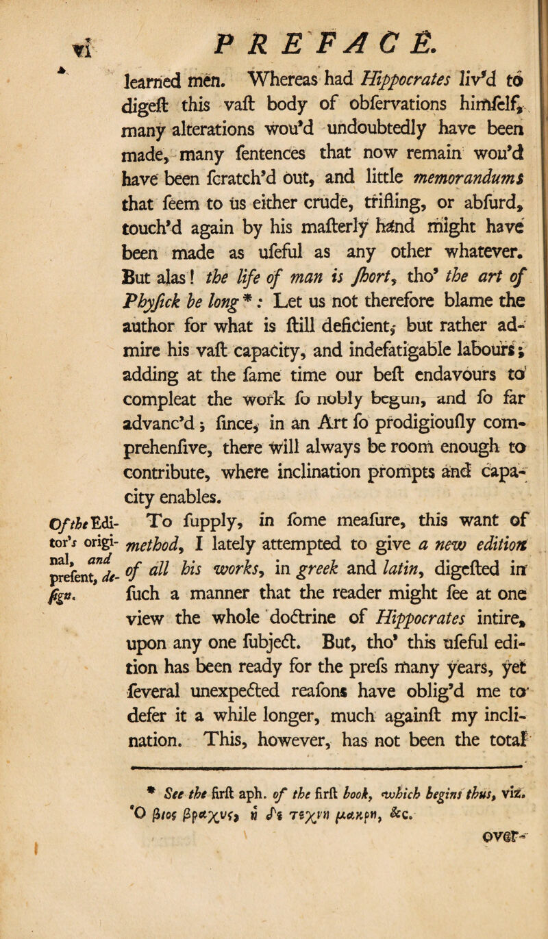 A. Of the W? torV origi¬ nal, on/ prefent, h«- P R E FA C E. learned men. Whereas had Hippocrates liv'd to digeft this vaft body of obfervations himfclf, many alterations wou’d undoubtedly have been made, many fentences that now remain wou’d have been fcratch’d out, and little memorandums that feem to us either crude, trifling, or abfurd, touch’d again by his mafterly h£nd might have been made as ufeful as any other whatever. But alas! the life of man is Jhort, tho’ the art of Phyftck he long * *; Let us not therefore blame the author for what is ftill deficient,* but rather ad¬ mire his vaft capacity, and indefatigable labours \ adding at the fame time our beft endavours to’ compleat the work fo nobly begun, and fo far advanc’d j fince, in an Art fo prodigioufly com- prehenfive, there will always be room enough to contribute, where inclination prompts and capa¬ city enables. To fupply, in lome meafure, this want of method, I lately attempted to give a new edition of all his works^ in greek and latiny digefted iff fuch a manner that the reader might fee at one view the whole dodlrine of Hippocrates intire* upon any one fubjeft. But, tho* this ufeful edi¬ tion has been ready for the prefs many years, yet feverai unexpe&ed reafons have oblig’d me to defer it a while longer, much againft my incli¬ nation. This, however, has not been the total * See the firft aph. of the firft hook, which begins thus, viz. *0 w Pi 7iXvii &c. over-