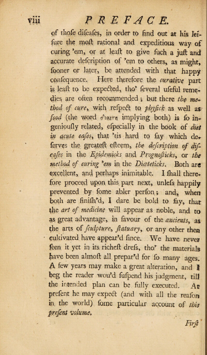 of thofe difeafes, in order to find out at his Iei~ fare the moll rational and expeditious way of curing ’em, or at leaft to give fuch a juft and accurate defcription of ’em to others, as might, fooner or later, be attended with that happy confequence. Here therefore the curative part is leaft to be expeded, tho’ feveral ufeful reme¬ dies, are often recommended ; but there the me~ thod of curey with refped to phyfick as well aS- food (the word cPiourn implying both) is fo in- genioufiy related, efpecially in the book of diet in acute cafes■, that ’tis hard to fay which de* ferves the greateft efteem, the defcription of dif¬ eafes in the Epidemicks; and Progmfticks, or the method of curing *em in the Diceteticks. Both arc excellent, and perhaps inimitable. I fhall there* fore proceed upon this part next, unlefs happily prevented by fome abler perfon; and, when both are finifh’d, I dare be bold to fay, that the art of medicine will appear as noble, and to as great advantage, in favour of the ancients, as (;he arts of fculpture, ftatuaryy or any other then ■ cultivated have appear’d fince. We have never feen it yet in its richeft drefs, tho’ the materials have been almoft all prepar’d for fo many ages. A few years may make a great alteration, and J beg the reader wou’d fufpend his judgment, till the intended plan can be fully executed. Alt prefent he may exped (and with all the reafon in. the world) fome particular account of this prefent volutne.