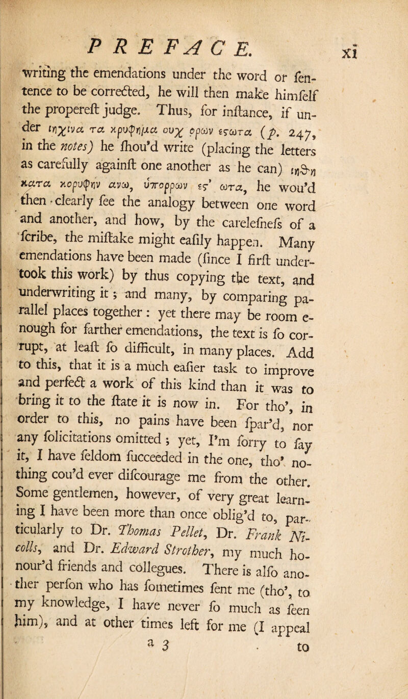 writing the emendations under the word or fen- tence to be corrected, he will then make himfelf the propereft judge. Thus, for inftance, if un- der in%na to. xpv$n/xa ou% ppu)v isosto (p, 247, in the notes) he Ihou’d write (placing the letters as carefully againft one another as he can) !(19.„ Y.0.T0 xopvfnv am, UToppcov c?' ojto, he wou’d then-clearly fee the analogy between one word and anothei, and how, by the carelelnels of a fcribe, the miftake might eafily happen. Many emendations have been made (fince I firft under¬ took this work) by thus copying the text, and underwriting it; and many, by comparing pa¬ rallel places together : yet there may be room e- nough for farther emendations, the text is fo cor¬ rupt, at leaf!; fo difficult, in many places. Add to this, that it is a much eafier task to improve i and perfect a work of this kind than it was to I bring it to the ftate it is now in. For tho’, in 1 order to this, no pains have been fpar’d, nor any felicitations omitted ; yet, I'm forry to fay it, I have leldom iucceeded in the one, tho' no¬ thing cou’d ever difcourage me from the other. Some gentlemen, however, of very great learn- itig I have been more than once oblig'd to, par¬ ticularly to Dr. Thomas Pellet, Dr. Frank AT colls, and Dr. Edward Strother, my much ho¬ nour’d friends and collegues. There is alfo ano¬ ther perfon who has fometimes fent me (tho’, to my knowledge, I have never fo much as feen him), and at other times left for me (I appeal a 3 to