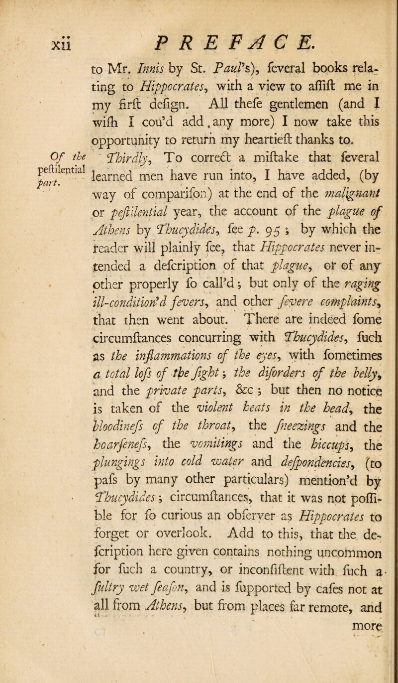 XU Of the peftilential part. PREFACE. to Mr. Innis by St. Paul9s), feveral books rela¬ ting to Hippocrates, with a view to afiift me in my firft defign. All thefe gentlemen (and I wifli I cou?d add. any more) I now take this opportunity to return my heartieft thanks to. Thirdly, To correct a miftake that feveral learned men have run into, I have added, (by way of companion) at the end of the malignant or peftilential year, the account of the plague of Athens by Thucydides, fee p. 95 -9 by which the reader will plainly fee, that Hippocrates never in¬ tended a defcription of that plague, or of any other properly fo call’d; but only of the raging ill-condition9d fevers, and other fevere complaints, that then went about. There are indeed fome circumftances concurring with Thucydides, fuch ■- *■ -• as the inflammations of the eyes, with fometimes a total lofts of the fight; the diforders of the telly, and the private parts, Sac ; but then no notice is taken of the violent heats in the head, the Inoodinefs of the throat, the fneezings and the hoarfenefs, the vomitings and the hiccups, the plungings into cold water and defpondencies, (to pafs by many other particulars) mention’d by Thucydides *, circumftances, that it was not pofli- ble for fo curious an obferver as Hippocrates to forget or overlook. Add to this, that the de¬ fcription here given contains nothing uncommon for fuch a country, or inconfiftent with fuch a- fultry wet feafon, and is fupported by cafes not at all from Athens, but from places far remote, and more