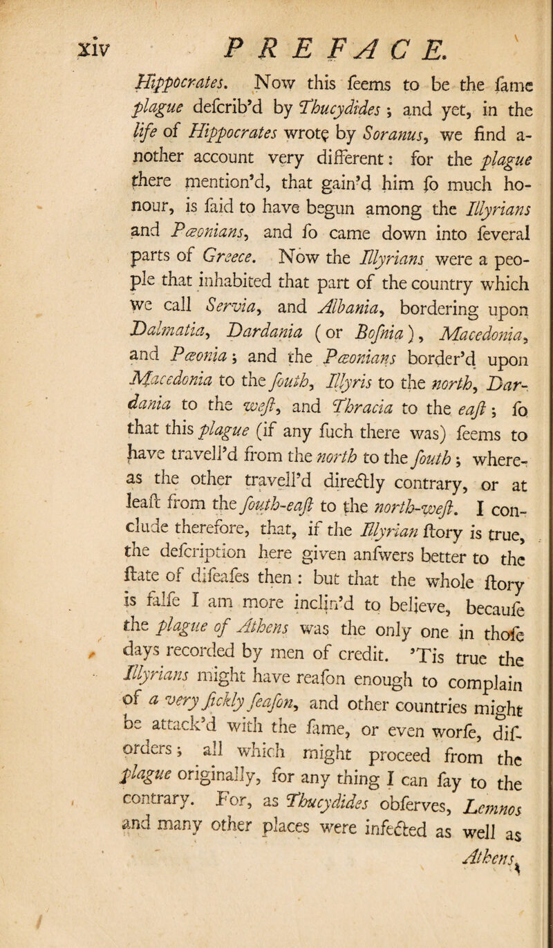 Hippocrates. Now this Teems to be the fame plague defcrib’d by Thucydides *, and yet, in the life of Hippocrates wrote by Soranus, we find a- nother account very different: for the plague there mention’d, that gain’d him fo much ho¬ nour, is faid to have begun among the Illyrians and Baconians, and fo came down into feveral parts of Greece. Now the Illyrians were a peo¬ ple that inhabited that part of the country wrhich we call Servia, and Albania, bordering upon Dalmatia, Dardania (or Bofnia), Macedonia ^ and P; and the Baconians border’d upon Macedonia to the fouih, Illyris to the norths Dar¬ dania to the weft) and Thracia to the eaft; fo that this plague (if any fuch there was) leems to |iav^ travel] d from the north to the fouth \ where¬ as the other traveled diredly contrary, or at lead: from the fouth-eaft to the north-weft. I con¬ clude therefore, that, if the Illyrian ftory is true, the defcription here given anfwers better to the Hate of difeafes then : but that the whole ftory is faxfe I ani more inchn d to beheve, becauie tne plague of Athens was the only one in thoic days recorded by men of credit. ’Tis true the Illyrians might have reafon enough to complain of a very fickly feafon, and other countries might be attack’d with the Time, or even worfe, dis¬ orders 5 all which might proceed from the plague originally, for any thing I can fay to the contrary. For, as Thucydides obferves, Lemnos and many other places were infe&ed as well as Athens ^