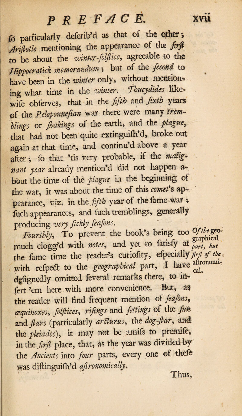 fo particularly defer ib’d as that of the other » Ariftotle mentioning the appearance of the Jirfi | t0 be about the winter-folftice, agreeable to the Hippocratick memorandum *? but of the fecond to have been in the winter only, without mention¬ ing what time in the winter. Thucydides like- wife obferves, that in the fifth and firth years of the Peloponnefian war there were many trem¬ blings or /bakings of the earth, and the plague, ■ that had not been quite extinguifh’d, broke out again at that time, and continu d above a year after*, fo that ’tis very probable, if the malig¬ nant year already mention’d did not happen a- bout the time of the plague in the beginning of the war, it was about the time of this comet s ap¬ pearance, viz, in the fifth year of the fame war * fuch appearances, and fuch tremblings, generally producing very fickly feafons. . Fourthly, To prevent the book’s being too much clogged with notes, and yet to fatisfy at parf^ iut the fame time the reader's curiofity, efpecially frfiof the, with refpeft to the geographical part, I have ^°nonu' dgfignedly omitted feveral remarks there, to in- fert ?em here with more convenience. But, as the reader will find frequent mention of feafons, equinoxes, folftices, rifings and fettings of the fun and ftars (particularly arSturus, the dog-ftar, and the pleiades), it may not be amifs to premife, in the firft place, that, as the year was divided by the Ancients into four parts, every one of thefe was diftinguilh’d aftronomically.