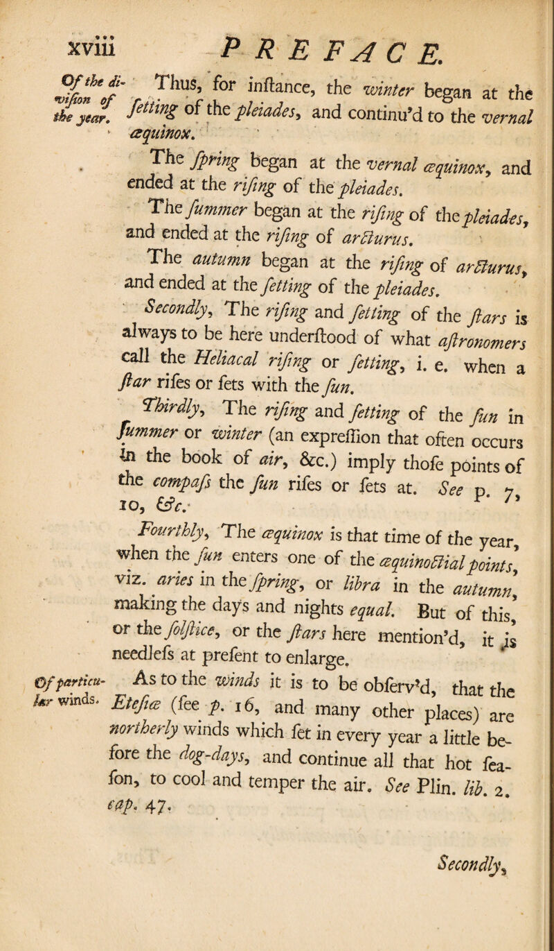 vfJn'tf w,TllUSr f°r !nft“ce’ the winter began at the the year* 0 ^ e pleiades^ and continu’d to the vernal ' aqiiinox. The fpring began at the vernal equinox, and ended at the rifing of th t pleiades. The fummer began at the rifing of the pleiades, and ended at the rifing of arClurus. The autumn began at the rifing of arfturus, and ended at the fetting of the pleiades. Secondly, The rifing and fetting of the fans is always to be here underftood of what aflronomers call the Heliacal rifing or fetting, i. e. when a far rifes or fets with the fun. Thirdly, The rifing and fetting of the fun in fummer or winter (an expreffion that often occurs to the book of air, &c.) imply thofe points of the compafs the fun rifes or fets at. See d i 10, (fie.- F' J' Fourthly, The equinox is that time of the year, when the fun enters one of the equinoctial points, viz. aries in the fpring, or libra in the autumn, making the days and nights equal. But of this* or the folfiice, or the ftars here mention’d, it is needlefs at prefent to enlarge. Of partial- As to the winds it is to be obferv’d that the Winds. Etefie (fee p. 16, and many other places) are northerly winds which fet in every year a little be¬ fore the dog-days, and continue all that hot fea- fon, to cool and temper the air. See Plin. lib. 2. e&p* 47. Secondly\