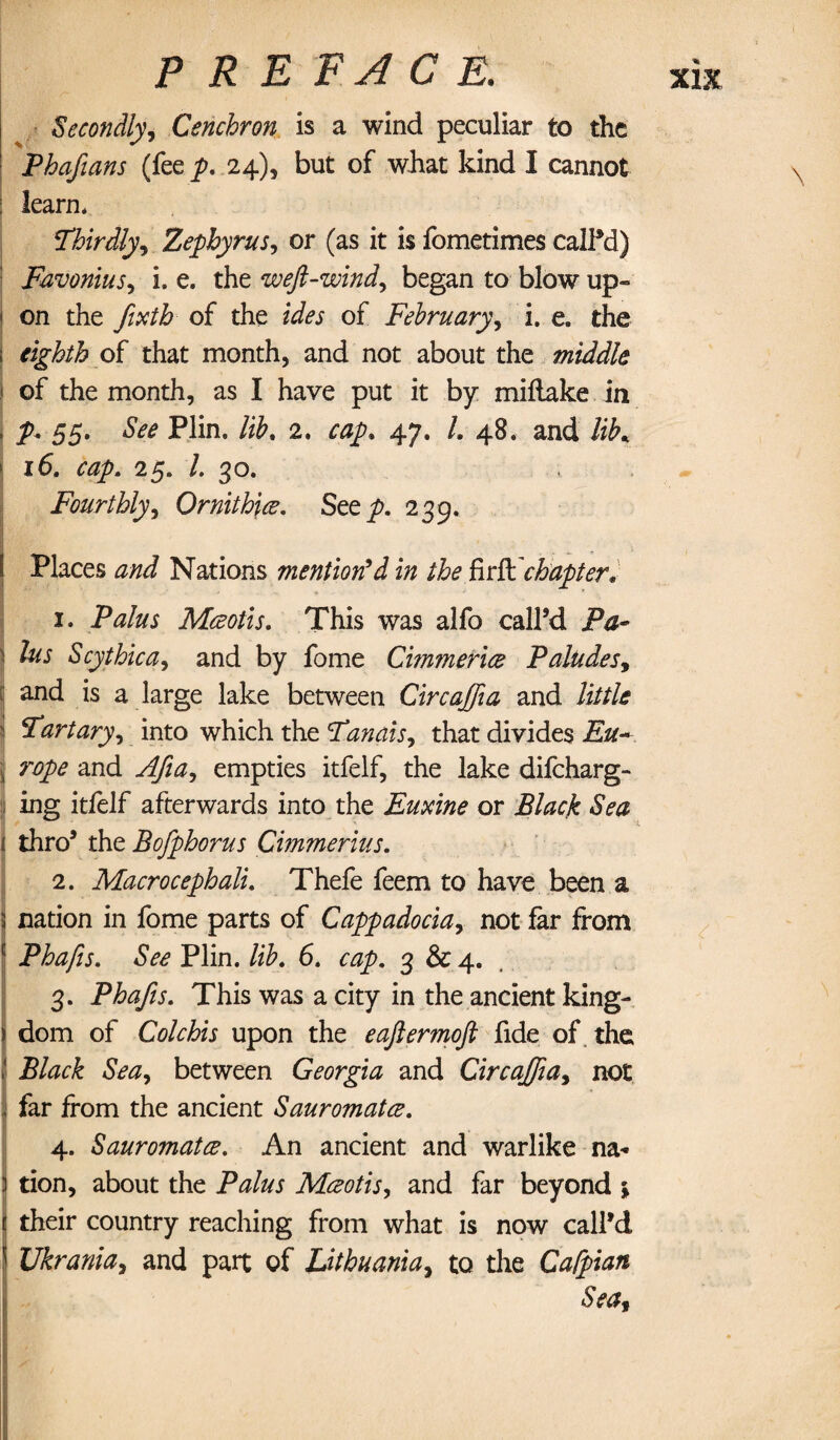 Secondly, Cenchron is a wind peculiar to the Phafians (feey>. 24), but of what kind I cannot : learn* Thirdly, Zephyrus, or (as it is fometimes called) Favonius^ i. e. the weft-wind, began to blow up¬ on the fixth of the ides of February, i. e. the : eighth of that month, and not about the middle ) of the month, as I have put it by miflake in ; J>* 55. See Plin. lib, 2. cap, 47. /. 48. and lib* 1 16, cap, 25. 1. 30. Fourthly, Ornithice, Step. 239. Places Nations mentioned in the firft chapter* 1. Mceotls, This was alfo call’d P#- 5 Scythica, and by fome Cimmerice P abides y : and is a large lake between Circaffia and /itf/i \ Tartary, into which the Tthat divides Eu~ jj rope and Afia, empties itfelf, the lake difeharg- I ing itfelf afterwards into the Euxine or Black Sea i thro’ the Bofphorus Cimmerius, 2. Macro cephali, Thefe feem to have been a 3 nation in fome parts of Cappadociay not far from E Phafis, See Plin. lib, 6. cap, 3 & 4. 3. Phafis, This was a city in the ancient king- ii dom of Colchis upon the eaftermoft fide of the | Black Sea, between Georgia and Circaffiay not i far from the ancient Sauromatce, , 4. Sauromatce, An ancient and warlike na* ) tion, about the Palus Mceotis, and far beyond \ 1 their country reaching from what is now call’d \ Ukrania, and part of Lithuaniay to the Cafpian Seat