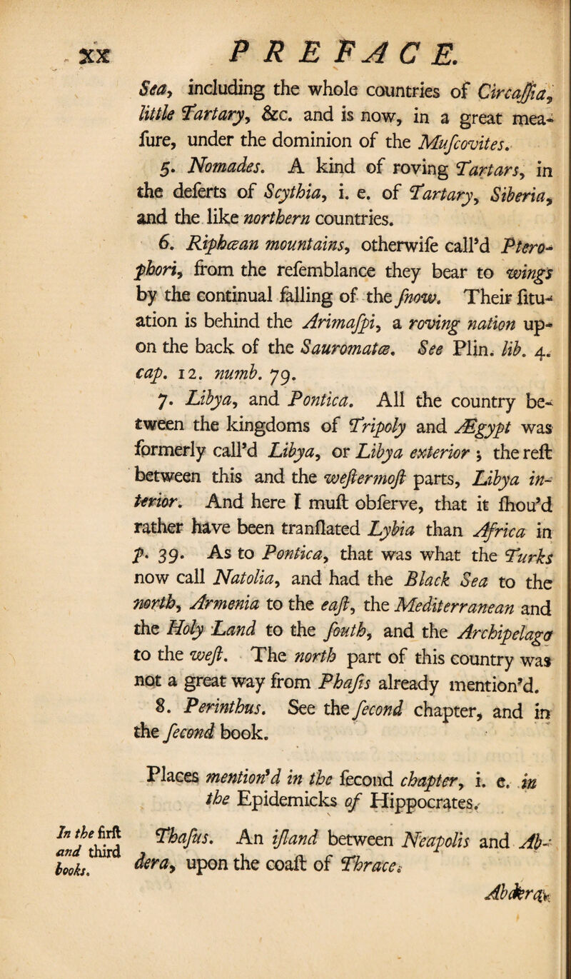 j. ■ jy N Sea, including the whole countries of Circajjia, littIs Tartary, &c. and is now, in a great mea* fure, under the dominion of the Mufcovites. 5. Nomades. A kind of roving Tartars, in the deferts of Scythia, i. e. of Tart ary, Siberia, and the like northern countries. 6. Riphcean mountains, otherwife call’d Ptero- from the refemblance they bear to by the continual falling of the Their fitin ation is behind the Arimafpi, a roving nation up¬ on the back of the Sauromatcz. &<?<? Plin. lib. 4. cap. 12. 79. 7. Libya, and Pontic a. All the country be¬ tween the kingdoms of Tripoly and PEgypt was formerly call’d Libya, or Libya exterior *, the reft between this and the wefiermoft parts, Zi/j&i f«- /tfnV. And here I muft obferve, that it ftiou’d rather have been tranflated Zjyfe than in 39. As to Pontica, that was what the Turks now call Natolia, and had the Black Sea to the north, Armenia to the the Mediterranean and the flo/y ZW to the feutb, and the Archipelago to the weft. The part of this country was not a great way from PZz/zj already mention’d. 8. Perinthus. See the fecond chapter, and in the fecond book. Places mention'd in the fecond chapter, i. e. in the Epidemicks of Hippocrates,' Thafus. An ifland between Neapolis and Ab~ Zoks ! ^ ^era, upon the GGaft of Thrace, Alfaro