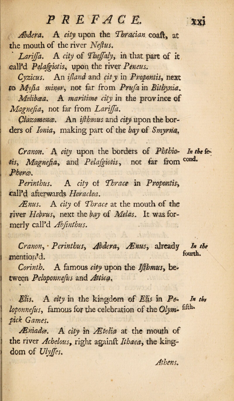 Jbderae A city upon the Thracian coaft, at the mouth of the river Neftus. Lariffa. A city of Thejfaly, in that part of it i call’d Pelajgiotis, upon the river Peneus. Cyzicus. An and ri/j in Propontis, next to My ft a not far from Prnfa in Bitbynia. Melihma. A maritime city in the province of Magnefia, not far from Larijfa. Clazomence, An ifihmus and riiy upon the bor- 3 ders of Ionia, making part of the hay of Smyrna* Cranon. A city upon the borders of Phthio- I* the fts | tis, Magnefia, and Pelajgiotis, not far fromconc** ii Pherce. Perinthus. A city of Thrace in Propontis, : call’d afterwards Heraclea. Aims. A ci/jy of Thrace at the mouth of the river Hebrus, next the &$jy of Mel as. It was for¬ merly call’d Abfinfbus. Cranon, • Perinthus, Aldera, JEnus, already /» tie j mention’d. fourth. Corinth. A famous ri/y upon the Ifihmus, be* tween Peloponnefus and Attica. I C ** ' ' i* -A $lis. A in the kingdom of in /* th ! loponnefius, famous for the celebration of the Olym* 1 pick Games. JEniada. A city in Ah tv Ha at the mouth of | the river Achelous, right againft Ithaca, the king- ij dom of Ulyjfes. Athens.