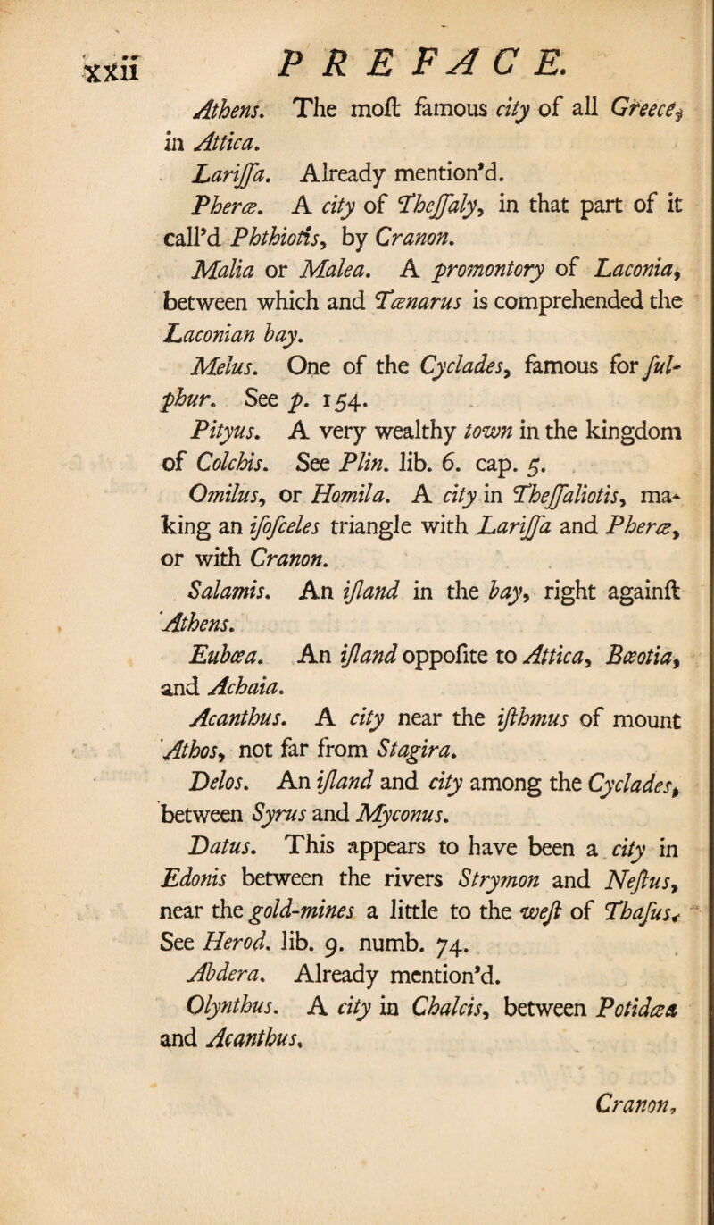 xtn Athens. The moft famous city of all Greece$ In Attica. Lariffa. Already mention’d. Pherce. A of T'hejjaly, in that part of it call’d Phthiotis, by Cranon. Malta or Male a. A promontory of Laconia, between which and Tartarus is comprehended the Laconian hay. Melus. One of the Cyclades, famous for fed- phur. See y>. 154. Pityus. A very wealthy /azew in the kingdom of Colchis. See Plin. lib. 6. cap. 5. Omilus, or Homila. A city in Theffaliotis, ma* king an ifofceles triangle with Lariffa and Pherce, or with Cranon. Sal amis. An z/toJ in the bay9 right againft Athens. Euboea. An ztoi oppofite to Attica, Bceotia, and Achaia. Acanthus. A city near the ifthmus of mount Athos, not far from Stagira. Delos. An and among the Cycladest between Syw and Myconus. Datus. This appears to have been a city in Edonis between the rivers Stry?non and Neftus, near the gold-mines a little to the m?/? of Tbafus< See Herod, lib. 9. numb. 74. Ahdera. Already mention’d. Qlynthus. A city in Chalets, between Potidcea and Acanthus% Cranon,
