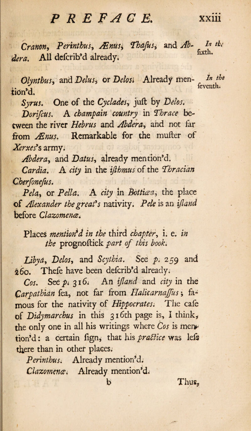 Cranon, Perinthus, Mnus^ Thafusi and Ah- I* dera. All defcrib’d already* fixth* Olyntbiis, and Delus* or Delos i Already men- i* *&* r. feventh, tiOn d. Syrus. One of the Cyclades, juft by Delos. Dorifcus. A champain country in Thrace be¬ tween the river Hehrus and Abdera, and not far from j/Enus. Remarkable for the mufter of Xerxes’s army. Abdera, and Datus, already mention’d. Cardia. A d/y in the ifthmus of the Thracian Cherfonefus. Pelay or Pella. A city in Bott'uza, the place of Alexander the great’s nativity. Pele is an i/tai before Clazomence. , r « ) < Places mentioned in the third chapter, i. e. z/z /i><? prognoftiek of this book. Libya, Ddw, and Scythia. See p. 259 and £60. Thefe have been defcrib’d already. Cos. See pi 316* An ijland and d£y in the Carpathian fea, not far from Halitarnajfus; fa¬ mous for the nativity of Hippocratesi The cafe of Didytnarchus in this 316th page is, I think* the only one in all his writings where Cos is men^ tion’d: a certain fign, that his practice was lefs there than in other places. Perinthus. Already mentioned. Clazomence, Already mention’d.