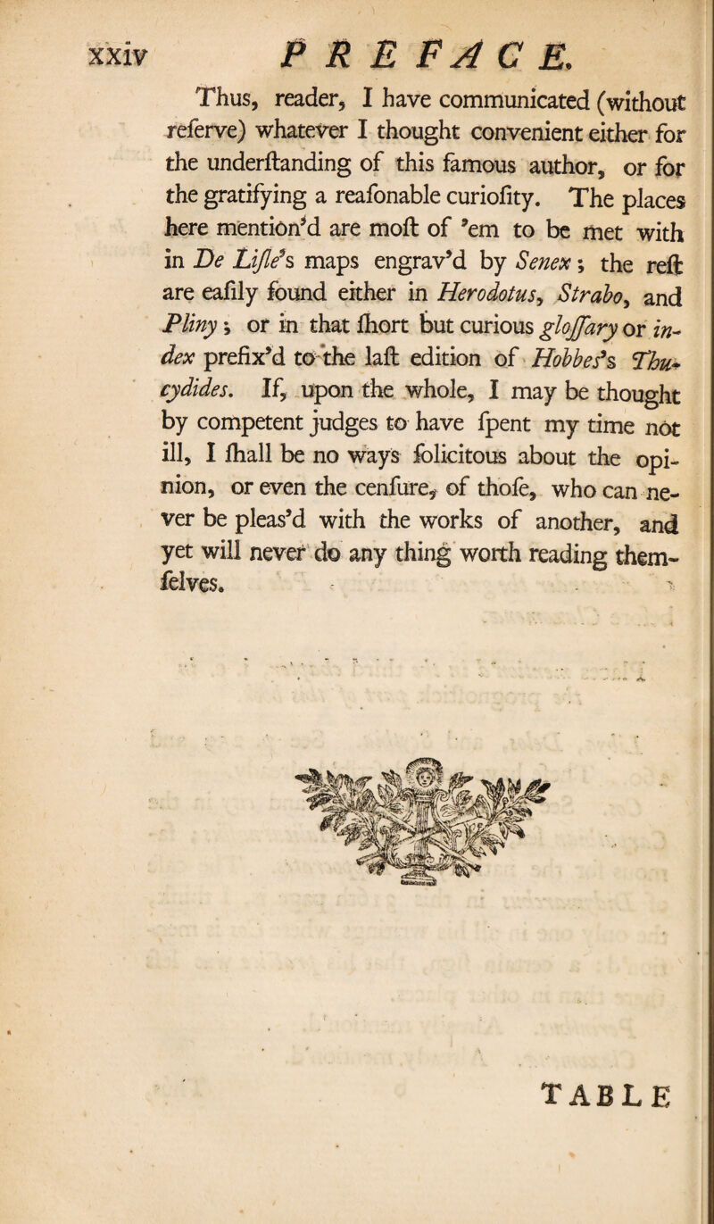 Thus, reader, I have communicated (without referve) whatever I thought convenient either for the underftanding of this famous author, or for the gratifying a reafonable curiofity. The places here mention’d are moft of ’em to be met with in Be Lijle’s maps engrav’d by Senex; the reft are eafily found either in Herodotus, Strabo, and Pliny •, or in that fhort but curious glojjary or in¬ dex prefix’d to the laft edition of Hobbes’s Thu* cydides. If, upon the whole, I may be thought by competent judges to have fpent my time not ill, I fiiall be no ways felicitous about the opi¬ nion, or even the cenfure, of thofe, who can ne¬ ver be pleas’d with the works of another, and yet will never do any thing worth reading them- felves* - . - table