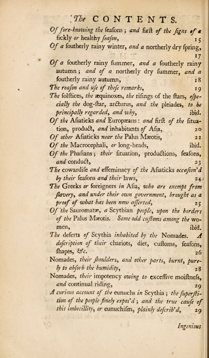 Of fore-knowing the feafons ; and firft of the figns if s ftckly or healthy feafon, j ^ Of a foutherly rainy winter, and a northerly dry fpring, ■r T~ '■ 17 Of a foutherly rainy fummer, and a foutherly rainy autumn; and of a northerly dry fummer, and a foutherly rainy autumn, 18 The reafon and ufe of thefe reinarks, 19 The folftices, the aequinoxes, the rifings of the ftars, efpe- dally the dog-flar, ardturus, and the pleiades, to be principally regarded, and why, ibid. Of the Afiatieks and Europeans: and firffc of the fitua- tion, produdt, and inhabitants of Afia, 20 Of other Afiatieks near the Palus Maeotis, 2 2 Of the Macrocephali, or long-heads, ibid. Of the Phafians ; their fituation, produdlions, feafons, and conduct, ' 23 The cowardife and effeminacy of the Afiatieks occafion'd by their feafons and their laws, 24 / The Greeks or foreigners in Afia, who are exempt from flavery, and under their own government, brought as a proof of what has been now a fieri ed, 25 Of'the Sauromatae, <7 Scythian people, upon the borders of the Palus Maeotis. Some odd cujloms among the wo¬ men, ibid. The deferts of Scythia inhabited by the Nomadcs. A defeription of their chariots, diet, cuftoms, feafons, fhapes, &c. 26 Nomades, their Jhoulders, and other parts, burnt^ pure¬ ly to abforb the humidity, 28 Nomades, their impotency owing to cxceffive moiflnefs, and continual riding, 29 A curious account of the eunuchs in Scythia ; the fuperfli- tion of the people finely expos'd; and the true caufe of this imbecillity, or eunuchifm, plainly deferib'd, 29 Ingenious