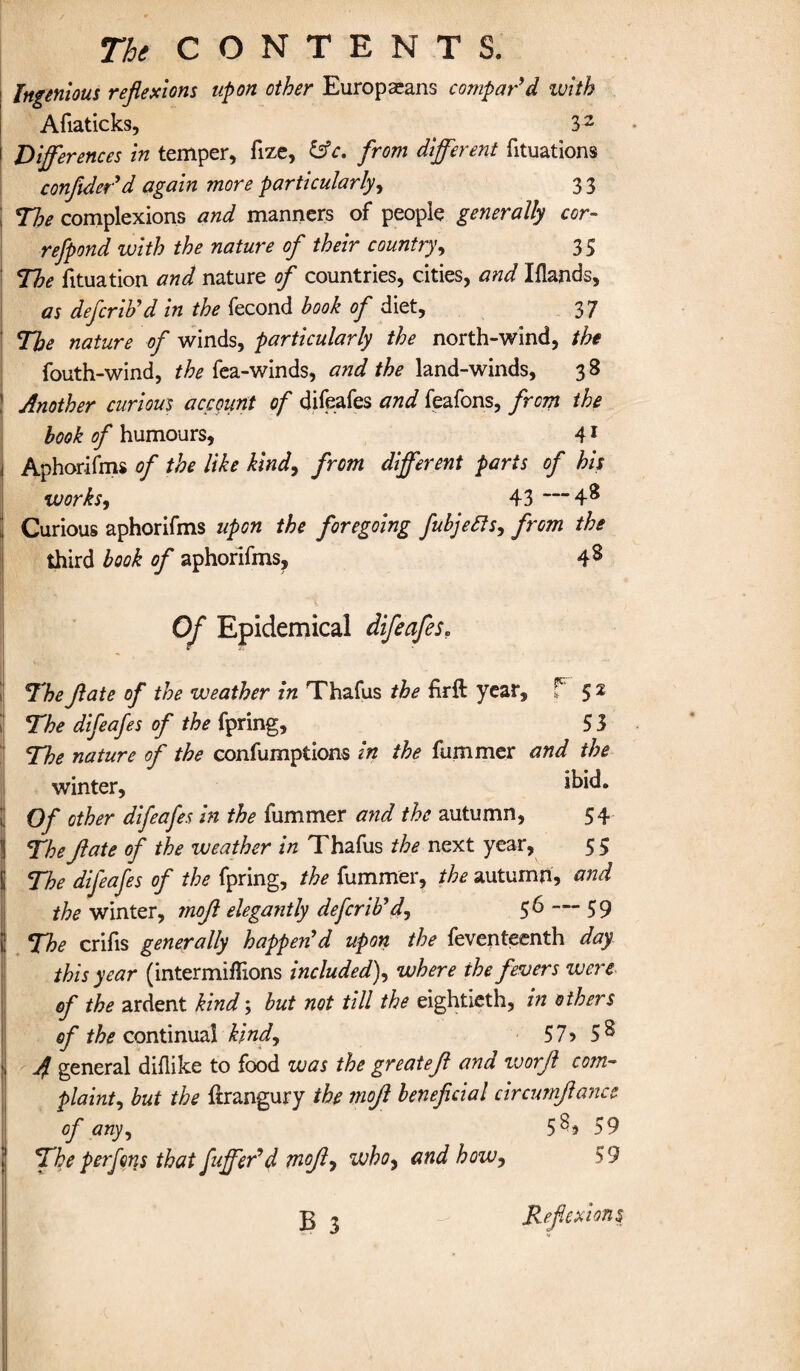 Ingenious reflexions upon other Europeans compar’d with Afiaticks, 32 Differences in temper, fize, &c. from different fituations confider’d again more particularly, 3 3 The complexions and manners of people generally cor- refpond with the nature of their country, 35 The fituation and nature of countries, cities, and Iflands, as defcrib’d in the fecond book of diet, 37 The nature of winds, particularly the north-wind, the fouth-wind, the fea-winds, and the land-winds, 3 S Another curious account of difeafes and feafons, from the book of humours, 41 Aphorifms of the like kind, from different parts of his works, 43 —4** Curious aphorifms upon the foregoing fubjefis, from the third book of aphorifms, 4 s Of Epidemical difeafes. The flate of the weather in Thafus the firft year, t 52 The difeafes of the fpring, 5 3 The nature of the confumprions in the fummer and the winter, Of other difeafes in the fummer and the autumn, 54 Thejlate of the weather in Thafus the next year, 55 The difeafes of the fpring, the fummer, the autumn, and the winter, mojl elegantly defcrib’d, 56 — 59 The crifis generally happen’d upon the feventeenth day this year (inter millions included), where the fevers were of the ardent kind; but not till the eightieth, in others of continual kind, 57? 5^ 4 general diflike to food was the greatefl and worjl com¬ plaint, but the ftrangury the mojl beneficial circumjlancc of any, 5^? 59 The perfons that fuffer’d mojl, whoy and how, 59 B 3 Reflexions