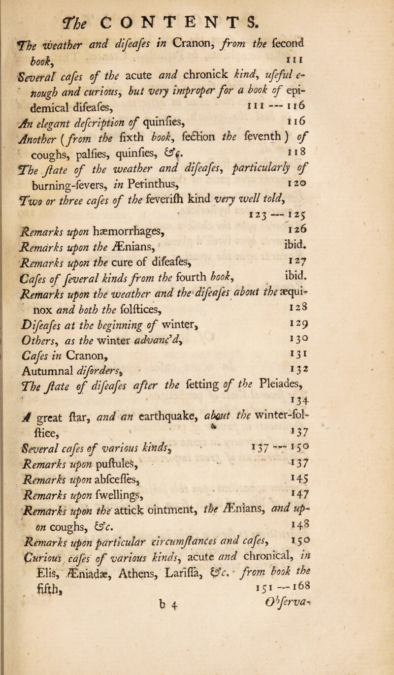 The weather and difeafes in Cranon, from the fecond hooky 111 Several cafes of the acute and chronick kind, ufeful e- nough and curious, hut very improper for a book of epi¬ demical difeafes, 111 — 116 An elegant defcription of quinfies, 116 Another {from the fixth hooky fedtion the feventh) of coughs, palfies, quinfies, n8 The fate of the weather and difeafes, particularly of burning-fevers, in Perinthus, 120 Two or three cafes of the feverifh kind very well told, 123 — 125 Remarks upon haemorrhages, 126 Remarks upon the iEnians,1 ibid. Remarks upon the cure of difeafes, 127 Cafes of feveral kinds from the fourth hooky ibid. Remarks upon the weather and thesdifeafes about the aequb nox and both the folftices, 1 Difeafes at the beginning of winter, 12 9 OtherSy as the winter advanc'd^ I3° Cafes in Cranon, 131 Autumnal diforders, * 132 The fate of difeafes after the fetting of the Pleiades, * ' 134 A great flar, and an earthquake, about the winter-fob ftice, 1 ‘ * *37 Several cafes of various kinds5 • 137 ~~~ 15° Remarks upon puftuleS, 1 *37 Remarks upon abfcefles, 145 Remarks upon fwellings, 147 Remarks upon the attick ointment, the Avnians, and up* on coughs, &c. *4$ Remarks upon particular circumfances and cafeSy 150 Curious cafes of various kinds, acute and chronical, in Elis, .(Eniadae, Athens, Larifla, ~ from book the fifthi b 4 151 —168 QJferva