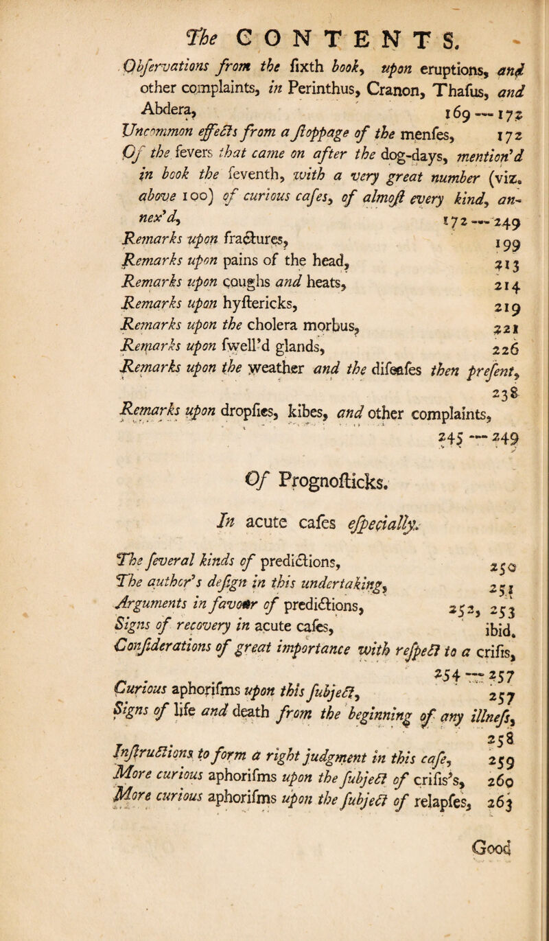 Qhfervations from the fixth book, upon eruptions, and other complaints, in Perinthus, Cranon, Thafus, and Abdera, 169 —- 17 ^ Uncommon effects from a fioppage of the menfes, 172 Of the fevers that came on after the dog-days, mention'd in book the feventh, with a very great number (viz. above 100) of curious cafes, of almoji every kind, an- nex'd, 172 — 249 Rejnarks upon fra&uros, 1 ^ Remarks upon pains of the head, 313 Remarks upon coughs and heats, 214 Remarks upon hyftericks, 219 Remarks upon the cholera morbus, 221 Remarks upon fwell’d glands, 226 Remarks upon the weather and the difeafes then prefent, 238. Remarks upon dropfies, kibes, and other complaints, 245 — 249 Of Prognofticks. In acute cafes efpecialiy.. The fever al kinds of predictions, The author's defgn in this undertaking, 2$i Arguments in favour of predictions, 252, 253 Signs of recovery in acute cafes, ibid. Confderations of great importance with refpeft to a crifis, 254 — 257 Curious aphorifms upon this fubjeft, ' Signs of life and death from the beginning of any illnefs, 258 Injiruftiom to form a right judgment in this cafe, 259 More curious aphorifms upon the fubjedi of crifis?s, 260 More curious aphorifms upon the fubjedi of relapfes, 263