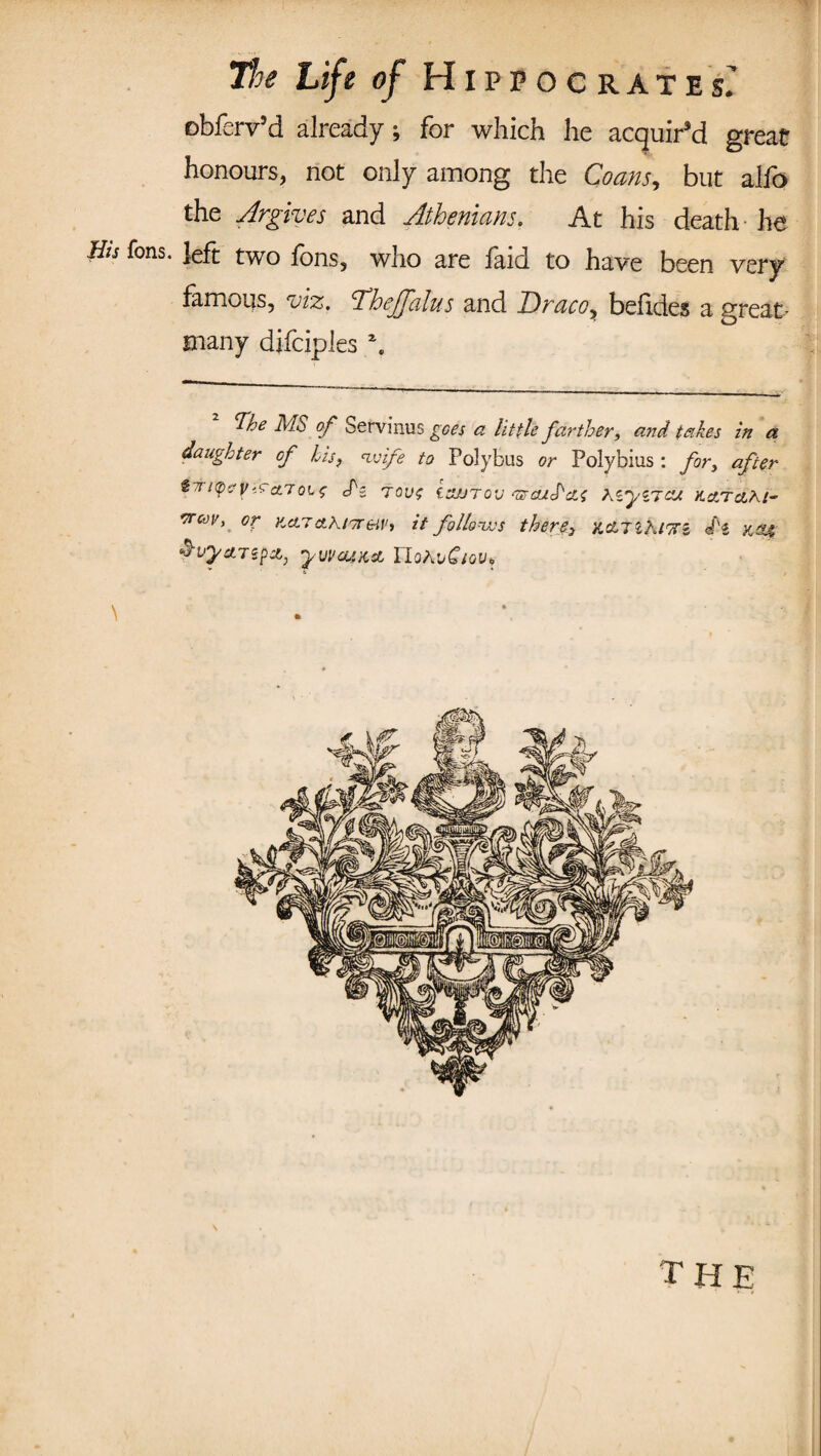 obferv’d already; for which he acquir’d great honours, not only among the Coans9 but alfo the Argives and Athenians. At his death-he &s Tons, left two fons, who are faid to have been very famous, viz. DhejJalus and Draco, befides a great- many djfciples \ Tthe MS of Servinus goes a little farther, and takes in a daughter cf his, wife to Polybus or Polybius : for, after trapeseTs tout izurov 'zrcuS'cis Kiyiiaj. KarctZ/- vrcov, or KcLTcthtTreiV, it follows there> kcLtiKittz </'« &vy&7ipA, yvveuKA rioADC/oy?